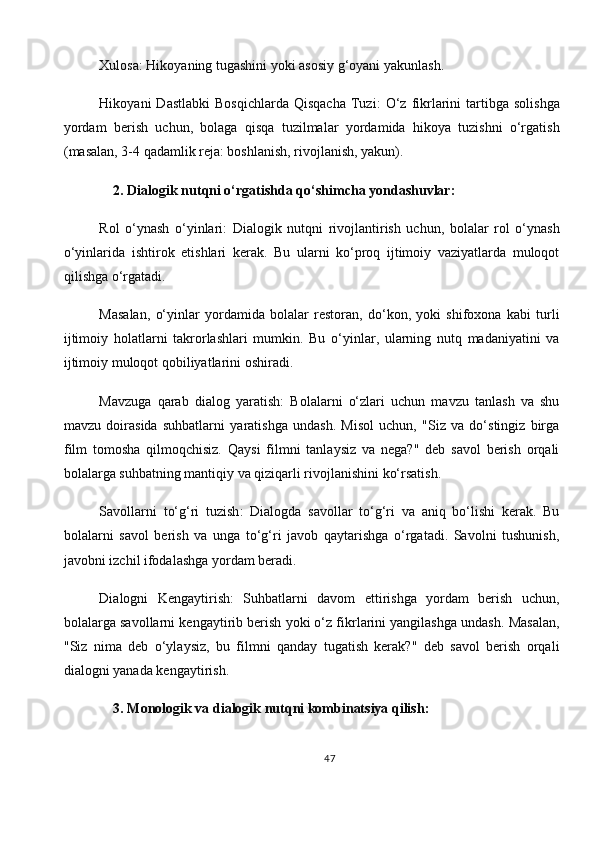 Xulosa : Hikoyaning tugashini yoki asosiy g‘oyani yakunlash.
Hikoyani   Dastlabki   Bosqichlarda  Qisqacha  Tuzi :   O‘z   fikrlarini  tartibga  solishga
yordam   berish   uchun,   bolaga   qisqa   tuzilmalar   yordamida   hikoya   tuzishni   o‘rgatish
(masalan, 3-4 qadamlik reja: boshlanish, rivojlanish, yakun).
    2.   Dialogik nutqni o‘rgatishda qo‘shimcha yondashuvlar:
Rol   o‘ynash   o‘yinlari :   Dialogik   nutqni   rivojlantirish   uchun,   bolalar   rol   o‘ynash
o‘yinlarida   ishtirok   etishlari   kerak.   Bu   ularni   ko‘proq   ijtimoiy   vaziyatlarda   muloqot
qilishga o‘rgatadi.
Masalan,   o‘yinlar   yordamida   bolalar   restoran,   do‘kon,   yoki   shifoxona   kabi   turli
ijtimoiy   holatlarni   takrorlashlari   mumkin.   Bu   o‘yinlar,   ularning   nutq   madaniyatini   va
ijtimoiy muloqot qobiliyatlarini oshiradi.
Mavzuga   qarab   dialog   yaratish :   Bolalarni   o‘zlari   uchun   mavzu   tanlash   va   shu
mavzu   doirasida   suhbatlarni   yaratishga   undash.   Misol   uchun,   "Siz   va   do‘stingiz   birga
film   tomosha   qilmoqchisiz.   Qaysi   filmni   tanlaysiz   va   nega?"   deb   savol   berish   orqali
bolalarga suhbatning mantiqiy va qiziqarli rivojlanishini ko‘rsatish.
Savollarni   to‘g‘ri   tuzish :   Dialogda   savollar   to‘g‘ri   va   aniq   bo‘lishi   kerak.   Bu
bolalarni   savol   berish   va   unga   to‘g‘ri   javob   qaytarishga   o‘rgatadi.   Savolni   tushunish,
javobni izchil ifodalashga yordam beradi.
Dialogni   Kengaytirish :   Suhbatlarni   davom   ettirishga   yordam   berish   uchun,
bolalarga savollarni kengaytirib berish yoki o‘z fikrlarini yangilashga undash. Masalan,
"Siz   nima   deb   o‘ylaysiz,   bu   filmni   qanday   tugatish   kerak?"   deb   savol   berish   orqali
dialogni yanada kengaytirish.
     3.   Monologik va dialogik nutqni kombinatsiya qilish:
47 