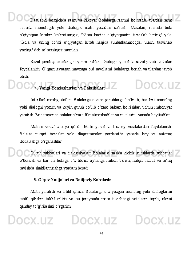 Dastlabki   bosqichda   rasm   va   hikoya :   Bolalarga   rasmni   ko‘rsatib,   ulardan   rasm
asosida   monologik   yoki   dialogik   matn   yozishni   so‘rash.   Masalan,   rasmda   bola
o‘qiyotgan   kitobni   ko‘rsatsangiz,   "Nima   haqida   o‘qiyotganini   tasvirlab   bering"   yoki
"Bola   va   uning   do‘sti   o‘qiyotgan   kitob   haqida   suhbatlashmoqda,   ularni   tasvirlab
yozing" deb so‘rashingiz mumkin.
Savol-javobga  asoslangan  yozma ishlar :  Dialogni  yozishda savol-javob usulidan
foydalanish. O‘rganilayotgan mavzuga oid savollarni bolalarga berish va ulardan javob
olish.
     4.   Yangi Yondashuvlar va Taktikalar:
Interfaol   mashg‘ulotlar :   Bolalarga   o‘zaro   guruhlarga   bo‘linib,   har   biri   monolog
yoki   dialogni   yozish   va  keyin   guruh  bo‘lib   o‘zaro   baham   ko‘rishlari   uchun   imkoniyat
yaratish. Bu jarayonda bolalar o‘zaro fikr almashadilar va nutqlarini yanada boyitadilar.
Matnni   vizualizatsiya   qilish :   Matn   yozishda   tasviriy   vositalardan   foydalanish.
Bolalar   nutqni   tasvirlar   yoki   diagrammalar   yordamida   yanada   boy   va   aniqroq
ifodalashga o‘rganadilar.
Guruh   suhbatlari   va   diskussiyalar :   Bolalar   o‘rtasida   kichik   guruhlarda   suhbatlar
o‘tkazish   va   har   bir   bolaga   o‘z   fikrini   aytishga   imkon   berish,   nutqni   izchil   va   to‘liq
ravishda shakllantirishga yordam beradi.
   5.   O‘quv Natijalari va Natijaviy Baholash:
Matn   yaratish   va   tahlil   qilish :   Bolalarga   o‘z   yozgan   monolog   yoki   dialoglarini
tahlil   qilishni   taklif   qilish   va   bu   jarayonda   matn   tuzishdagi   xatolarni   topib,   ularni
qanday to‘g‘rilashni o‘rgatish.
48 