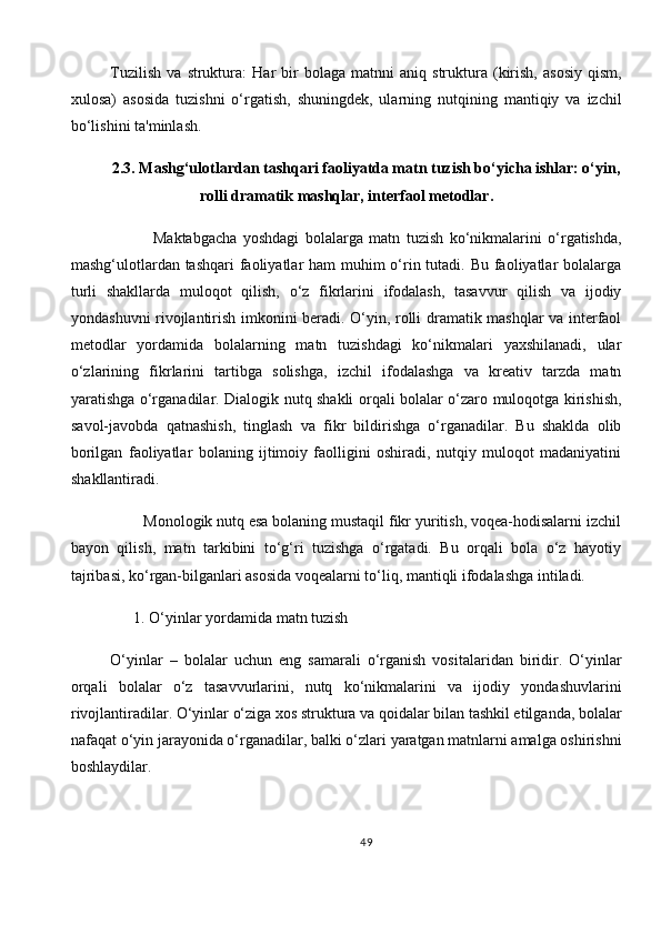 Tuzilish   va   struktura :   Har   bir   bolaga   matnni   aniq  struktura  (kirish,   asosiy   qism,
xulosa)   asosida   tuzishni   o‘rgatish,   shuningdek,   ularning   nutqining   mantiqiy   va   izchil
bo‘lishini ta'minlash.
2.3. Mashg‘ulotlardan tashqari faoliyatda matn tuzish bo‘yicha ishlar: o‘yin,
rolli dramatik mashqlar, interfaol metodlar .
              Maktabgacha   yoshdagi   bolalarga   matn   tuzish   ko‘nikmalarini   o‘rgatishda,
mashg‘ulotlardan tashqari  faoliyatlar  ham muhim  o‘rin tutadi. Bu faoliyatlar bolalarga
turli   shakllarda   muloqot   qilish,   o‘z   fikrlarini   ifodalash,   tasavvur   qilish   va   ijodiy
yondashuvni rivojlantirish imkonini beradi. O‘yin, rolli dramatik mashqlar va interfaol
metodlar   yordamida   bolalarning   matn   tuzishdagi   ko‘nikmalari   yaxshilanadi,   ular
o‘zlarining   fikrlarini   tartibga   solishga,   izchil   ifodalashga   va   kreativ   tarzda   matn
yaratishga o‘rganadilar. Dialogik nutq shakli orqali bolalar o‘zaro muloqotga kirishish,
savol-javobda   qatnashish,   tinglash   va   fikr   bildirishga   o‘rganadilar.   Bu   shaklda   olib
borilgan   faoliyatlar   bolaning   ijtimoiy   faolligini   oshiradi,   nutqiy   muloqot   madaniyatini
shakllantiradi.
        Monologik nutq esa bolaning mustaqil fikr yuritish, voqea-hodisalarni izchil
bayon   qilish,   matn   tarkibini   to‘g‘ri   tuzishga   o‘rgatadi.   Bu   orqali   bola   o‘z   hayotiy
tajribasi, ko‘rgan-bilganlari asosida voqealarni to‘liq, mantiqli ifodalashga intiladi.
      1.   O‘yinlar yordamida matn tuzish
O‘yinlar   –   bolalar   uchun   eng   samarali   o‘rganish   vositalaridan   biridir.   O‘yinlar
orqali   bolalar   o‘z   tasavvurlarini,   nutq   ko‘nikmalarini   va   ijodiy   yondashuvlarini
rivojlantiradilar. O‘yinlar o‘ziga xos struktura va qoidalar bilan tashkil etilganda, bolalar
nafaqat o‘yin jarayonida o‘rganadilar, balki o‘zlari yaratgan matnlarni amalga oshirishni
boshlaydilar.
49 