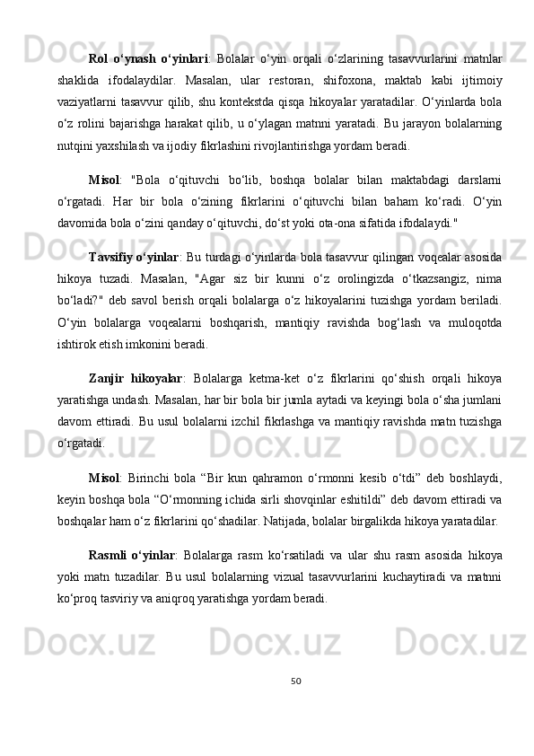 Rol   o‘ynash   o‘yinlari :   Bolalar   o‘yin   orqali   o‘zlarining   tasavvurlarini   matnlar
shaklida   ifodalaydilar.   Masalan,   ular   restoran,   shifoxona,   maktab   kabi   ijtimoiy
vaziyatlarni tasavvur  qilib, shu kontekstda qisqa hikoyalar yaratadilar. O‘yinlarda bola
o‘z  rolini   bajarishga  harakat  qilib,  u o‘ylagan matnni   yaratadi. Bu  jarayon bolalarning
nutqini yaxshilash va ijodiy fikrlashini rivojlantirishga yordam beradi.
Misol :   "Bola   o‘qituvchi   bo‘lib,   boshqa   bolalar   bilan   maktabdagi   darslarni
o‘rgatadi.   Har   bir   bola   o‘zining   fikrlarini   o‘qituvchi   bilan   baham   ko‘radi.   O‘yin
davomida bola o‘zini qanday o‘qituvchi, do‘st yoki ota-ona sifatida ifodalaydi."
Tavsifiy o‘yinlar : Bu turdagi o‘yinlarda bola tasavvur qilingan voqealar asosida
hikoya   tuzadi.   Masalan,   "Agar   siz   bir   kunni   o‘z   orolingizda   o‘tkazsangiz,   nima
bo‘ladi?"   deb   savol   berish   orqali   bolalarga   o‘z   hikoyalarini   tuzishga   yordam   beriladi.
O‘yin   bolalarga   voqealarni   boshqarish,   mantiqiy   ravishda   bog‘lash   va   muloqotda
ishtirok etish imkonini beradi.
Zanjir   hikoyalar :   Bolalarga   ketma-ket   o‘z   fikrlarini   qo‘shish   orqali   hikoya
yaratishga undash. Masalan, har bir bola bir jumla aytadi va keyingi bola o‘sha jumlani
davom ettiradi. Bu usul  bolalarni izchil  fikrlashga va mantiqiy ravishda matn tuzishga
o‘rgatadi.
Misol :   Birinchi   bola   “Bir   kun   qahramon   o‘rmonni   kesib   o‘tdi”   deb   boshlaydi,
keyin boshqa bola “O‘rmonning ichida sirli shovqinlar eshitildi” deb davom ettiradi va
boshqalar ham o‘z fikrlarini qo‘shadilar. Natijada, bolalar birgalikda hikoya yaratadilar.
Rasmli   o‘yinlar :   Bolalarga   rasm   ko‘rsatiladi   va   ular   shu   rasm   asosida   hikoya
yoki   matn   tuzadilar.   Bu   usul   bolalarning   vizual   tasavvurlarini   kuchaytiradi   va   matnni
ko‘proq tasviriy va aniqroq yaratishga yordam beradi.
50 
