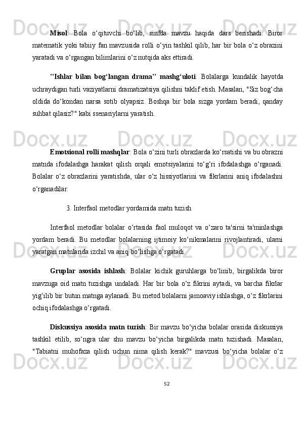 Misol :   Bola   o‘qituvchi   bo‘lib,   sinfda   mavzu   haqida   dars   berishadi.   Biror
matematik yoki tabiiy fan mavzusida rolli o‘yin tashkil qilib, har bir bola o‘z obrazini
yaratadi va o‘rgangan bilimlarini o‘z nutqida aks ettiradi.
"Ishlar   bilan   bog‘langan   drama"   mashg‘uloti :   Bolalarga   kundalik   hayotda
uchraydigan turli vaziyatlarni dramatizatsiya qilishni taklif etish. Masalan, "Siz bog‘cha
oldida   do‘kondan   narsa   sotib   olyapsiz.   Boshqa   bir   bola   sizga   yordam   beradi,   qanday
suhbat qilasiz?" kabi ssenariylarni yaratish.
Emotsional rolli mashqlar : Bola o‘zini turli obrazlarda ko‘rsatishi va bu obrazni
matnda   ifodalashga   harakat   qilish   orqali   emotsiyalarini   to‘g‘ri   ifodalashga   o‘rganadi.
Bolalar   o‘z   obrazlarini   yaratishda,   ular   o‘z   hissiyotlarini   va   fikrlarini   aniq   ifodalashni
o‘rganadilar.
         3.   Interfaol metodlar yordamida matn tuzish
Interfaol   metodlar   bolalar   o‘rtasida   faol   muloqot   va   o‘zaro   ta'sirni   ta'minlashga
yordam   beradi.   Bu   metodlar   bolalarning   ijtimoiy   ko‘nikmalarini   rivojlantiradi,   ularni
yaratgan matnlarida izchil va aniq bo‘lishga o‘rgatadi.
Gruplar   asosida   ishlash :   Bolalar   kichik   guruhlarga   bo‘linib,   birgalikda   biror
mavzuga  oid matn  tuzishga  undaladi. Har   bir   bola o‘z  fikrini  aytadi,  va barcha  fikrlar
yig‘ilib bir butun matnga aylanadi. Bu metod bolalarni jamoaviy ishlashga, o‘z fikrlarini
ochiq ifodalashga o‘rgatadi.
Diskussiya asosida matn tuzish : Bir mavzu bo‘yicha bolalar orasida diskussiya
tashkil   etilib,   so‘ngra   ular   shu   mavzu   bo‘yicha   birgalikda   matn   tuzishadi.   Masalan,
"Tabiatni   muhofaza   qilish   uchun   nima   qilish   kerak?"   mavzusi   bo‘yicha   bolalar   o‘z
52 