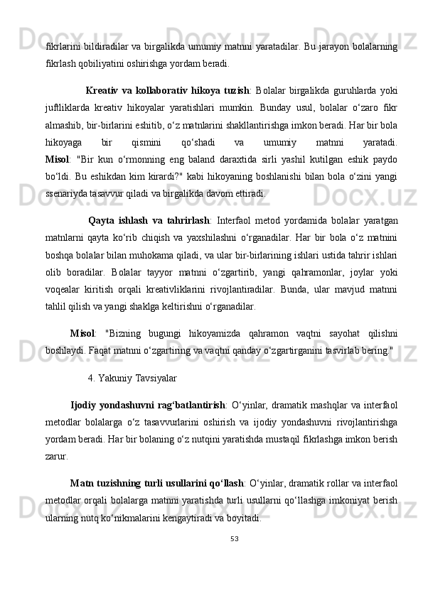 fikrlarini  bildiradilar  va birgalikda umumiy matnni yaratadilar. Bu jarayon bolalarning
fikrlash qobiliyatini oshirishga yordam beradi.
        Kreativ   va   kollaborativ   hikoya   tuzish :   Bolalar   birgalikda   guruhlarda   yoki
juftliklarda   kreativ   hikoyalar   yaratishlari   mumkin.   Bunday   usul,   bolalar   o‘zaro   fikr
almashib, bir-birlarini eshitib, o‘z matnlarini shakllantirishga imkon beradi. Har bir bola
hikoyaga   bir   qismini   qo‘shadi   va   umumiy   matnni   yaratadi.
Misol :   "Bir   kun   o‘rmonning   eng   baland   daraxtida   sirli   yashil   kutilgan   eshik   paydo
bo‘ldi.  Bu   eshikdan  kim  kirardi?"   kabi   hikoyaning  boshlanishi   bilan  bola  o‘zini  yangi
ssenariyda tasavvur qiladi va birgalikda davom ettiradi.
        Qayta   ishlash   va   tahrirlash :   Interfaol   metod   yordamida   bolalar   yaratgan
matnlarni   qayta   ko‘rib   chiqish   va   yaxshilashni   o‘rganadilar.   Har   bir   bola   o‘z   matnini
boshqa bolalar bilan muhokama qiladi, va ular bir-birlarining ishlari ustida tahrir ishlari
olib   boradilar.   B olalar   tayyor   matnni   o‘zgartirib,   yangi   qahramonlar,   joylar   yoki
voqealar   kiritish   orqali   kreativliklarini   rivojlantiradilar.   Bunda,   ular   mavjud   matnni
tahlil qilish va yangi shaklga keltirishni o‘rganadilar.
Misol :   "Bizning   bugungi   hikoyamizda   qahramon   vaqtni   sayohat   qilishni
boshlaydi. Faqat matnni o‘zgartiring va vaqtni qanday o‘zgartirganini tasvirlab bering."
        4.   Yakuniy Tavsiyalar
Ijodiy   yondashuvni   rag‘batlantirish :   O‘yinlar,   dramatik   mashqlar   va   interfaol
metodlar   bolalarga   o‘z   tasavvurlarini   oshirish   va   ijodiy   yondashuvni   rivojlantirishga
yordam beradi. Har bir bolaning o‘z nutqini yaratishda mustaqil fikrlashga imkon berish
zarur.
Matn tuzishning turli usullarini qo‘llash : O‘yinlar, dramatik rollar va interfaol
metodlar  orqali  bolalarga matnni yaratishda turli usullarni qo‘llashga imkoniyat berish
ularning nutq ko‘nikmalarini kengaytiradi va boyitadi.
53 