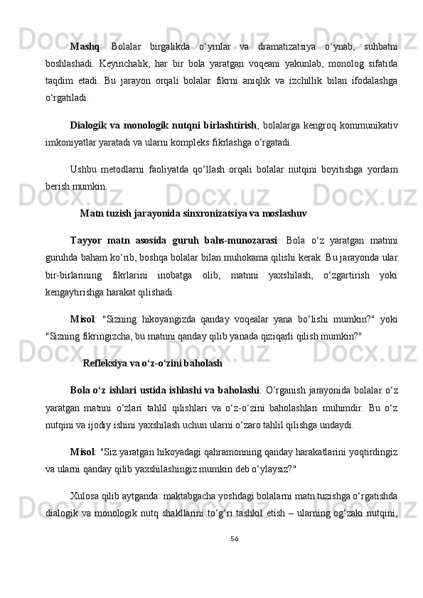 Mashq :   Bolalar   birgalikda   o‘yinlar   va   dramatizatsiya   o‘ynab,   suhbatni
boshlashadi.   Keyinchalik,   har   bir   bola   yaratgan   voqeani   yakunlab,   monolog   sifatida
taqdim   etadi.   Bu   jarayon   orqali   bolalar   fikrni   aniqlik   va   izchillik   bilan   ifodalashga
o‘rgatiladi.
Dialogik   va   monologik   nutqni   birlashtirish ,   bolalarga   kengroq   kommunikativ
imkoniyatlar yaratadi va ularni kompleks fikrlashga o‘rgatadi.
Ushbu   metodlarni   faoliyatda   qo‘llash   orqali   bolalar   nutqini   boyitishga   yordam
berish mumkin.
     Matn tuzish jarayonida sinxronizatsiya va moslashuv
Tayyor   matn   asosida   guruh   bahs-munozarasi :   Bola   o‘z   yaratgan   matnni
guruhda baham ko‘rib, boshqa bolalar bilan muhokama qilishi kerak. Bu jarayonda ular
bir-birlarining   fikrlarini   inobatga   olib,   matnni   yaxshilash,   o‘zgartirish   yoki
kengaytirishga harakat qilishadi.
Misol :   "Sizning   hikoyangizda   qanday   voqealar   yana   bo‘lishi   mumkin?"   yoki
"Sizning fikringizcha, bu matnni qanday qilib yanada qiziqarli qilish mumkin?"
       Refleksiya va o‘z-o‘zini baholash
Bola o‘z ishlari  ustida ishlashi  va baholashi : O‘rganish  jarayonida bolalar o‘z
yaratgan   matnni   o‘zlari   tahlil   qilishlari   va   o‘z-o‘zini   baholashlari   muhimdir.   Bu   o‘z
nutqini va ijodiy ishini yaxshilash uchun ularni o‘zaro tahlil qilishga undaydi.
Misol : "Siz yaratgan hikoyadagi qahramonning qanday harakatlarini yoqtirdingiz
va ularni qanday qilib yaxshilashingiz mumkin deb o‘ylaysiz?"
Xulosa qilib aytganda: maktabgacha yoshdagi bolalarni matn tuzishga o‘rgatishda
dialogik va monologik nutq shakllarini  to‘g‘ri  tashkil  etish – ularning og‘zaki  nutqini,
56 