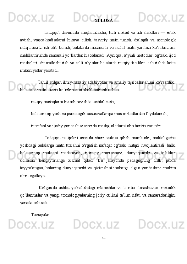 XULOSA
              Tadqiqot   davomida   aniqlanishicha,   turli   metod   va   ish   shakllari   —   ertak
aytish,   voqea-hodisalarni   hikoya   qilish,   tasviriy   matn   tuzish,   dialogik   va   monologik
nutq asosida   ish  olib borish,  bolalarda  mazmunli   va izchil   matn yaratish  ko‘nikmasini
shakllantirishda samarali yo‘llardan hisoblanadi. Ayniqsa, o‘yinli metodlar, og‘zaki ijod
mashqlari,   dramatlashtirish   va   rolli   o‘yinlar   bolalarda   nutqiy   faollikni   oshirishda   katta
imkoniyatlar yaratadi.
      Tahlil etilgan ilmiy-nazariy adabiyotlar va amaliy tajribalar shuni ko‘rsatdiki,
bolalarda matn tuzish ko‘nikmasini shakllantirish uchun:
nutqiy mashqlarni tizimli ravishda tashkil etish;
bolalarning yosh va psixologik xususiyatlariga mos metodlardan foydalanish;
interfaol va ijodiy yondashuv asosida mashg‘ulotlarni olib borish zarurdir.
              Tadqiqot   natijalari   asosida   shuni   xulosa   qilish   mumkinki,   maktabgacha
yoshdagi   bolalarga   matn   tuzishni   o‘rgatish   nafaqat   og‘zaki   nutqni   rivojlantiradi,   balki
bolalarning   muloqot   madaniyati,   ijtimoiy   moslashuvi,   dunyoqarashi   va   tafakkur
doirasini   kengaytirishga   xizmat   qiladi.   Bu   jarayonda   pedagogning   didli,   puxta
tayyorlangan,  bolaning dunyoqarashi  va qiziqishini  inobatga  olgan yondashuvi  muhim
o‘rin egallaydi.
        Kelgusida   ushbu   yo‘nalishdagi   izlanishlar   va   tajriba   almashuvlar,   metodik
qo‘llanmalar   va   yangi   texnologiyalarning   joriy   etilishi   ta’lim   sifati   va   samaradorligini
yanada oshiradi.
Tavsiyalar
58 