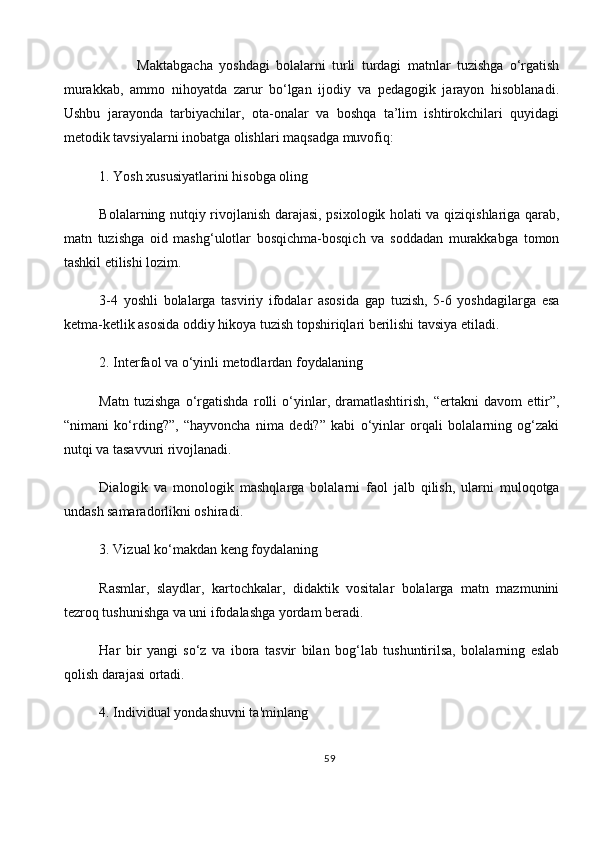             Maktabgacha   yoshdagi   bolalarni   turli   turdagi   matnlar   tuzishga   o‘rgatish
murakkab,   ammo   nihoyatda   zarur   bo‘lgan   ijodiy   va   pedagogik   jarayon   hisoblanadi.
Ushbu   jarayonda   tarbiyachilar,   ota-onalar   va   boshqa   ta’lim   ishtirokchilari   quyidagi
metodik tavsiyalarni inobatga olishlari maqsadga muvofiq:
1.   Yosh xususiyatlarini hisobga oling
Bolalarning nutqiy rivojlanish darajasi, psixologik holati va qiziqishlariga qarab,
matn   tuzishga   oid   mashg‘ulotlar   bosqichma-bosqich   va   soddadan   murakkabga   tomon
tashkil etilishi lozim.
3-4   yoshli   bolalarga   tasviriy   ifodalar   asosida   gap   tuzish,   5-6   yoshdagilarga   esa
ketma-ketlik asosida oddiy hikoya tuzish topshiriqlari berilishi tavsiya etiladi.
2.   Interfaol va o‘yinli metodlardan foydalaning
Matn   tuzishga   o‘rgatishda   rolli   o‘yinlar,   dramatlashtirish,   “ertakni   davom   ettir”,
“nimani   ko‘rding?”,   “hayvoncha   nima   dedi?”   kabi   o‘yinlar   orqali   bolalarning   og‘zaki
nutqi va tasavvuri rivojlanadi.
Dialogik   va   monologik   mashqlarga   bolalarni   faol   jalb   qilish,   ularni   muloqotga
undash samaradorlikni oshiradi.
3.   Vizual ko‘makdan keng foydalaning
Rasmlar,   slaydlar,   kartochkalar,   didaktik   vositalar   bolalarga   matn   mazmunini
tezroq tushunishga va uni ifodalashga yordam beradi.
Har   bir   yangi   so‘z   va   ibora   tasvir   bilan   bog‘lab   tushuntirilsa,   bolalarning   eslab
qolish darajasi ortadi.
4.   Individual yondashuvni ta'minlang
59 