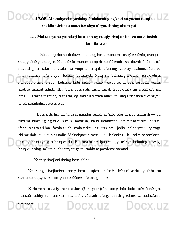 I BOB. Maktabgacha yoshdagi bolalarning og‘zaki va yozma nutqini
shakllantirishda matn tuzishga o‘rgatishning ahamiyati
1.1. Maktabgacha yoshdagi bolalarning nutqiy rivojlanishi va matn tuzish
ko‘nikmalari
                 Maktabgacha yosh davri bolaning har tomonlama rivojlanishida, ayniqsa,
nutqiy   faoliyatining   shakllanishida   muhim   bosqich   hisoblanadi.   Bu   davrda   bola   atrof-
muhitdagi   narsalar,   hodisalar   va   voqealar   haqida   o‘zining   shaxsiy   tushunchalari   va
tasavvurlarini   so‘z   orqali   ifodalay   boshlaydi.   Nutq   esa   bolaning   fikrlash,   idrok   etish,
muloqot   qilish,   o‘zini   ifodalash   kabi   asosiy   psixik   jarayonlarini   boshqaruvchi   vosita
sifatida   xizmat   qiladi.   Shu   bois,   bolalarda   matn   tuzish   ko‘nikmalarini   shakllantirish
orqali ularning mantiqiy fikrlashi, og‘zaki va yozma nutqi, mustaqil ravishda fikr bayon
qilish malakalari rivojlanadi.
            Bolalarda  har   xil  turdagi  matnlar  tuzish  ko‘nikmalarini  rivojlantirish  — bu
nafaqat   ularning   og‘zaki   nutqini   boyitish,   balki   tafakkurini   chuqurlashtirish,   obrazli
ifoda   vositalaridan   foydalanish   malakasini   oshirish   va   ijodiy   salohiyatini   yuzaga
chiqarishda   muhim   vositadir.   Maktabgacha   yosh   –   bu   bolaning   ilk   ijodiy   qadamlarini
tashlay   boshlaydigan   bosqichidir.   Bu   davrda   berilgan   nutqiy   tarbiya   bolaning   keyingi
bosqichlardagi ta’lim olish jarayoniga mustahkam poydevor yaratadi.
      Nutqiy rivojlanishning bosqichlari
Nutqning   rivojlanishi   bosqichma-bosqich   kechadi.   Maktabgacha   yoshda   bu
rivojlanish quyidagi asosiy bosqichlarni o‘z ichiga oladi:
Birlamchi   nutqiy   harakatlar   (3–4   yosh):   bu   bosqichda   bola   so‘z   boyligini
oshiradi,   oddiy   so‘z   birikmalaridan   foydalanadi,   o‘ziga   tanish   predmet   va   hodisalarni
nomlaydi.
6 