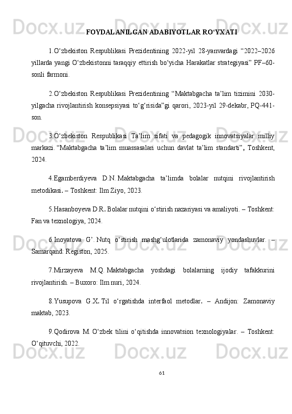 FOYDALANILGAN ADABIYOTLAR RO‘YXATI
1.O‘zbekiston   Respublikasi   Prezidentining   2022-yil   28-yanvardagi   “2022–2026
yillarda yangi  O‘zbekistonni  taraqqiy ettirish bo‘yicha Harakatlar  strategiyasi” PF–60-
sonli farmoni.
2.O‘zbekiston   Respublikasi   Prezidentining   “Maktabgacha   ta’lim   tizimini   2030-
yilgacha   rivojlantirish   konsepsiyasi   to‘g‘risida”gi   qarori,   2023-yil   29-dekabr,   PQ-441-
son.
3. O‘zbekiston   Respublikasi   Ta’lim   sifati   va   pedagogik   innovatsiyalar   milliy
markazi.   “Maktabgacha   ta’lim   muassasalari   uchun   davlat   ta’lim   standarti” ,   Toshkent,
2024.
4.Egamberdiyeva   D.N.   Maktabgacha   ta’limda   bolalar   nutqini   rivojlantirish
metodikasi .  – Toshkent: Ilm Ziyo, 2023.
5.Hasanboyeva D.R .   Bolalar nutqini o‘stirish nazariyasi va amaliyoti . – Toshkent:
Fan va texnologiya, 2024.
6. Inoyatova   G’.   Nutq   o‘stirish   mashg‘ulotlarida   zamonaviy   yondashuvlar .   –
Samarqand: Registon, 2025.
7.Mirzayeva   M.Q.   Maktabgacha   yoshdagi   bolalarning   ijodiy   tafakkurini
rivojlantirish . – Buxoro: Ilm nuri, 2024.
8. Yusupova   G.X .   Til   o‘rgatishda   interfaol   metodlar .   –   Andijon:   Zamonaviy
maktab, 2023.
9. Qodirova   M.   O‘zbek   tilini   o‘qitishda   innovatsion   texnologiyalar .   –   Toshkent:
O‘qituvchi, 2022.
61 