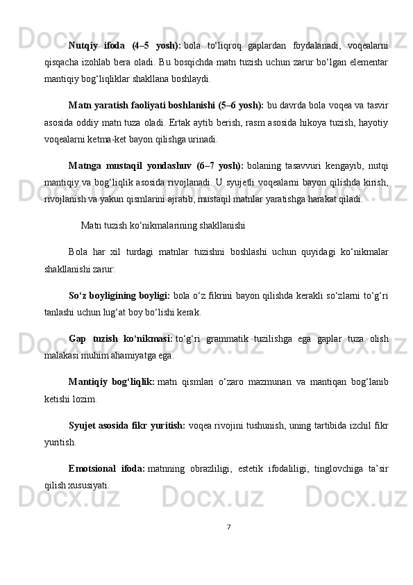 Nutqiy   ifoda   (4–5   yosh):   bola   to‘liqroq   gaplardan   foydalanadi,   voqealarni
qisqacha  izohlab  bera oladi.  Bu  bosqichda  matn tuzish  uchun  zarur  bo‘lgan elementar
mantiqiy bog‘liqliklar shakllana boshlaydi.
Matn yaratish faoliyati boshlanishi (5–6 yosh):   bu davrda bola voqea va tasvir
asosida  oddiy matn tuza oladi. Ertak aytib berish, rasm  asosida  hikoya tuzish,  hayotiy
voqealarni ketma-ket bayon qilishga urinadi.
Matnga   mustaqil   yondashuv   (6–7   yosh):   bolaning   tasavvuri   kengayib,   nutqi
mantiqiy va bog‘liqlik asosida  rivojlanadi. U syujetli  voqealarni  bayon qilishda kirish,
rivojlanish va yakun qismlarini ajratib, mustaqil matnlar yaratishga harakat qiladi.
     Matn tuzish ko‘nikmalarining shakllanishi
Bola   har   xil   turdagi   matnlar   tuzishni   boshlashi   uchun   quyidagi   ko‘nikmalar
shakllanishi zarur:
So‘z boyligining boyligi:   bola o‘z fikrini bayon qilishda kerakli so‘zlarni to‘g‘ri
tanlashi uchun lug‘at boy bo‘lishi kerak.
Gap   tuzish   ko‘nikmasi:   to‘g‘ri   grammatik   tuzilishga   ega   gaplar   tuza   olish
malakasi muhim ahamiyatga ega.
Mantiqiy   bog‘liqlik:   matn   qismlari   o‘zaro   mazmunan   va   mantiqan   bog‘lanib
ketishi lozim.
Syujet asosida fikr yuritish:   voqea rivojini tushunish, uning tartibida izchil fikr
yuritish.
Emotsional   ifoda:   matnning   obrazliligi,   estetik   ifodaliligi,   tinglovchiga   ta’sir
qilish xususiyati.
7 