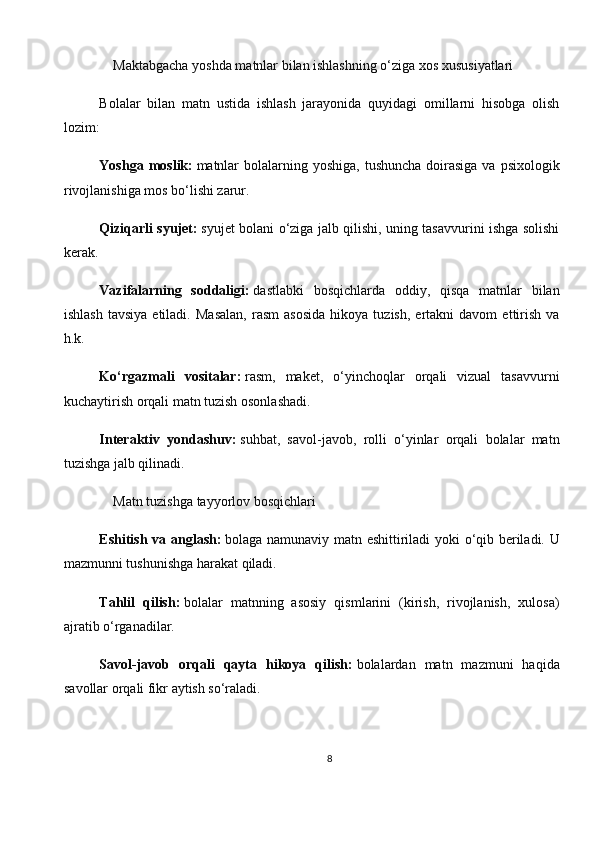      Maktabgacha yoshda matnlar bilan ishlashning o‘ziga xos xususiyatlari
Bolalar   bilan   matn   ustida   ishlash   jarayonida   quyidagi   omillarni   hisobga   olish
lozim:
Yoshga moslik:   matnlar  bolalarning yoshiga,  tushuncha doirasiga  va psixologik
rivojlanishiga mos bo‘lishi zarur.
Qiziqarli syujet:   syujet bolani o‘ziga jalb qilishi, uning tasavvurini ishga solishi
kerak.
Vazifalarning   soddaligi:   dastlabki   bosqichlarda   oddiy,   qisqa   matnlar   bilan
ishlash   tavsiya   etiladi.   Masalan,   rasm   asosida   hikoya   tuzish,   ertakni   davom   ettirish   va
h.k.
Ko‘rgazmali   vositalar:   rasm,   maket,   o‘yinchoqlar   orqali   vizual   tasavvurni
kuchaytirish orqali matn tuzish osonlashadi.
Interaktiv   yondashuv:   suhbat,   savol-javob,   rolli   o‘yinlar   orqali   bolalar   matn
tuzishga jalb qilinadi.
    Matn tuzishga tayyorlov bosqichlari
Eshitish va anglash:   bolaga namunaviy matn eshittiriladi yoki o‘qib beriladi. U
mazmunni tushunishga harakat qiladi.
Tahlil   qilish:   bolalar   matnning   asosiy   qismlarini   (kirish,   rivojlanish,   xulosa)
ajratib o‘rganadilar.
Savol-javob   orqali   qayta   hikoya   qilish:   bolalardan   matn   mazmuni   haqida
savollar orqali fikr aytish so‘raladi.
8 