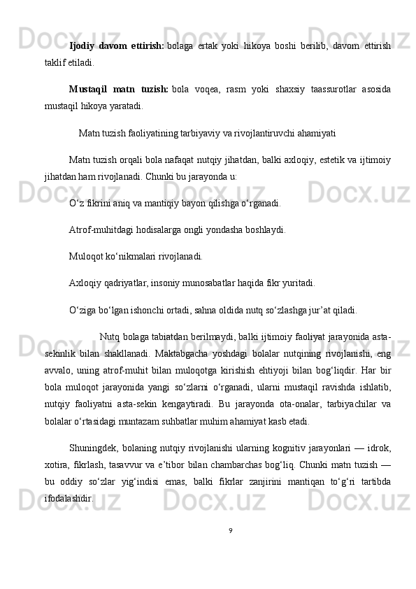 Ijodiy   davom   ettirish:   bolaga   ertak   yoki   hikoya   boshi   berilib,   davom   ettirish
taklif etiladi.
Mustaqil   matn   tuzish:   bola   voqea,   rasm   yoki   shaxsiy   taassurotlar   asosida
mustaqil hikoya yaratadi.
    Matn tuzish faoliyatining tarbiyaviy va rivojlantiruvchi ahamiyati
Matn tuzish orqali bola nafaqat nutqiy jihatdan, balki axloqiy, estetik va ijtimoiy
jihatdan ham rivojlanadi. Chunki bu jarayonda u:
O‘z fikrini aniq va mantiqiy bayon qilishga o‘rganadi.
Atrof-muhitdagi hodisalarga ongli yondasha boshlaydi.
Muloqot ko‘nikmalari rivojlanadi.
Axloqiy qadriyatlar, insoniy munosabatlar haqida fikr yuritadi.
O‘ziga bo‘lgan ishonchi ortadi, sahna oldida nutq so‘zlashga jur’at qiladi.
                   Nutq bolaga tabiatdan berilmaydi, balki ijtimoiy faoliyat jarayonida asta-
sekinlik   bilan   shakllanadi.   Maktabgacha   yoshdagi   bolalar   nutqining   rivojlanishi,   eng
avvalo,   uning   atrof-muhit   bilan   muloqotga   kirishish   ehtiyoji   bilan   bog‘liqdir.   Har   bir
bola   muloqot   jarayonida   yangi   so‘zlarni   o‘rganadi,   ularni   mustaqil   ravishda   ishlatib,
nutqiy   faoliyatni   asta-sekin   kengaytiradi.   Bu   jarayonda   ota-onalar,   tarbiyachilar   va
bolalar o‘rtasidagi muntazam suhbatlar muhim ahamiyat kasb etadi.
Shuningdek,  bolaning   nutqiy  rivojlanishi   ularning  kognitiv   jarayonlari   —  idrok,
xotira, fikrlash,  tasavvur  va  e’tibor  bilan chambarchas  bog‘liq. Chunki  matn tuzish  —
bu   oddiy   so‘zlar   yig‘indisi   emas,   balki   fikrlar   zanjirini   mantiqan   to‘g‘ri   tartibda
ifodalashdir.
9 