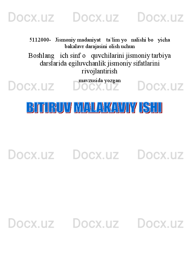 5112000- Jismoniy madaniyat  ta`lim yo nalishi bo yicha   
bakalavr darajasini  o lish uchun
Boshlang ich sinf o quvchilarini jismoniy tarbiya	
 
darslarida egiluvchanlik jismoniy sifatlarini
rivojlantirish 
mavzusida yozgan
           