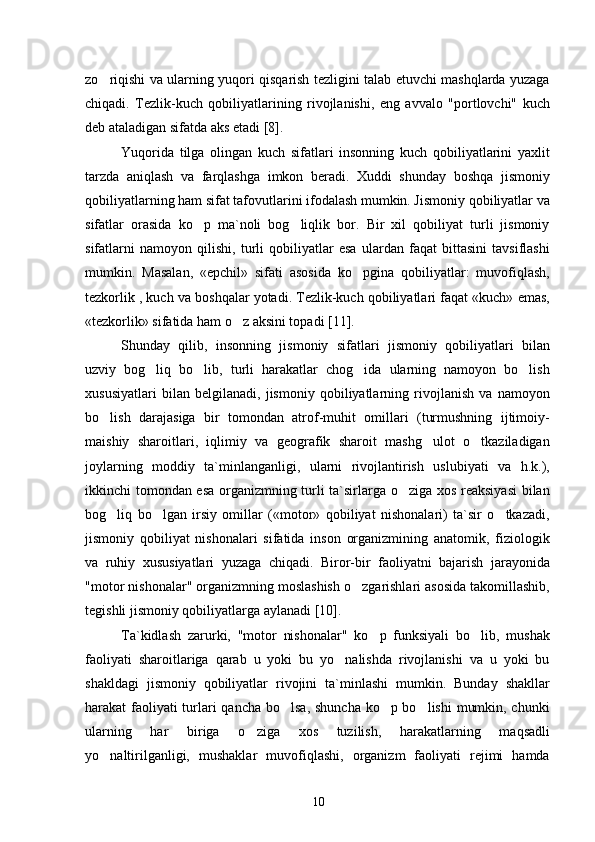 zo riqishi va ularning yuqori qisqarish tezligini talab etuvchi mashqlarda yuzaga
chiqadi.   Tezlik-kuch   qobiliyatlarining   rivojlanishi,   eng   avvalo   "portlovchi"   kuch
deb ataladigan sifatda aks etadi  [8] .
Yuqorida   tilga   olingan   kuch   sifatlari   insonning   kuch   qobiliyatlarini   yaxlit
tarzda   aniqlash   va   farqlashga   imkon   beradi.   Xuddi   shunday   boshqa   jismoniy
qobiliyatlarning ham sifat tafovutlarini ifodalash mumkin. Jismoniy qobiliyatlar va
sifatlar   orasida   ko p   ma`noli   bog liqlik   bor.   Bir   xil   qobiliyat   turli   jismoniy	
 
sifatlarni   namoyon   qilishi,   turli   qobiliyatlar   esa   ulardan   faqat   bittasini   tavsiflashi
mumkin.   Masalan,   «epchil»   sifati   asosida   ko pgina   qobiliyatlar:   muvofiqlash,	

tezkorlik , kuch va boshqalar yotadi. Tezlik-kuch qobiliyatlari faqat «kuch» emas,
«tezkorlik» sifatida ham o z aksini topadi	
  [11] .
Shunday   qilib,   insonning   jismoniy   sifatlari   jismoniy   qobiliyatlari   bilan
uzviy   bog liq   bo lib,   turli   harakatlar   chog ida   ularning   namoyon   bo lish	
   
xususiyatlari   bilan   belgilanadi,   jismoniy   qobiliyatlarning   rivojlanish   va   namoyon
bo lish   darajasiga   bir   tomondan   atrof-muhit   omillari   (turmushning   ijtimoiy-	

maishiy   sharoitlari,   iqlimiy   va   geografik   sharoit   mashg ulot   o tkaziladigan	
 
joylarning   moddiy   ta`minlanganligi,   ularni   rivojlantirish   uslubiyati   va   h.k.),
ikkinchi tomondan esa organizmning turli ta`sirlarga o ziga xos reaksiyasi  bilan	

bog liq   bo lgan   irsiy   omillar   («motor»   qobiliyat   nishonalari)   ta`sir   o tkazadi,	
  
jismoniy   qobiliyat   nishonalari   sifatida   inson   organizmining   anatomik,   fiziologik
va   ruhiy   xususiyatlari   yuzaga   chiqadi.   Biror-bir   faoliyatni   bajarish   jarayonida
"motor nishonalar" organizmning moslashish o zgarishlari asosida takomillashib,	

tegishli jismoniy qobiliyatlarga aylanadi  [10] .
Ta`kidlash   zarurki,   "motor   nishonalar"   ko p   funksiyali   bo lib,   mushak	
 
faoliyati   sharoitlariga   qarab   u   yoki   bu   yo nalishda   rivojlanishi   va   u   yoki   bu	

shakldagi   jismoniy   qobiliyatlar   rivojini   ta`minlashi   mumkin.   Bunday   shakllar
harakat faoliyati  turlari  qancha bo lsa, shuncha ko p bo lishi  mumkin, chunki	
  
ularning   har   biriga   o ziga   xos   tuzilish,   harakatlarning   maqsadli	

yo naltirilganligi,   mushaklar   muvofiqlashi,   organizm   faoliyati   rejimi   hamda	

10 