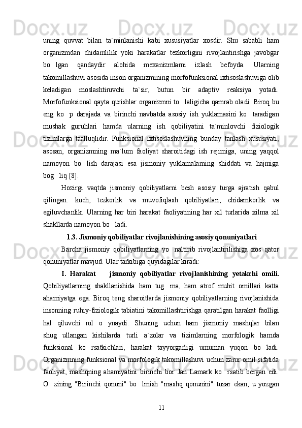 uning   quvvat   bilan   ta`minlanishi   kabi   xususiyatlar   xosdir.   Shu   sababli   ham
organizmdan   chidamlilik   yoki   harakatlar   tezkorligini   rivojlantirishga   javobgar
bo lgan   qandaydir   alohida   mexanizmlarni   izlash   befoyda.   Ularning
takomillashuvi asosida inson organizmining morfofunksional ixtisoslashuviga olib
keladigan   moslashtiruvchi   ta`sir,   butun   bir   adaptiv   reaksiya   yotadi.
Morfofunksional qayta qurishlar organizmni to laligicha qamrab oladi. Biroq bu	

eng   ko p   darajada   va   birinchi   navbatda   asosiy   ish   yuklamasini   ko taradigan	
 
mushak   guruhlari   hamda   ularning   ish   qobiliyatini   ta`minlovchi   fiziologik
tizimlarga   taalluqlidir.   Funksional   ixtisoslashuvning   bunday   tanlash   xususiyati,
asosan,   organizmning   ma`lum   faoliyat   sharoitidagi   ish   rejimiga,   uning   yaqqol
namoyon   bo lish   darajasi   esa   jismoniy   yuklamalarning   shiddati   va   hajmiga	

bog liq	
  [8] .
Hozirgi   vaqtda   jismoniy   qobiliyatlarni   besh   asosiy   turga   ajratish   qabul
qilingan:   kuch,   tezkorlik   va   muvofiqlash   qobiliyatlari,   chidamkorlik   va
egiluvchanlik.   Ularning   har   biri   harakat   faoliyatining   har   xil   turlarida   xilma   xil
shakllarda namoyon bo ladi.	

1 .3. Jismoniy qobiliyatlar rivojlanishining asosiy qonuniyatlari
Barcha   jismoniy   qobiliyatlarning   yo naltirib   rivojlantirilishiga   xos   qator	

qonuniyatlar mavjud. Ular tarkibiga quyidagilar kiradi:
I.   Harakat     jismoniy   qobiliyatlar   rivojlanishining  	
 y etakchi   omili.
Qobiliyatlarning   shakllanishida   ham   tug ma,   ham   atrof   muhit   omillari   katta	

ahamiyatga   ega.   Biroq   teng   sharoitlarda   jismoniy   qobiliyatlarning   rivojlanishida
insonning   ruhiy-fiziologik   tabiatini   takomillashtirishga   qaratilgan  harakat   faolligi
hal   qiluvchi   rol   o ynaydi.   Shuning   uchun   ham   jismoniy   mashqlar   bilan	

shug ullangan   kishilarda   turli   a`zolar   va   tizimlarning   morfologik   hamda	

funksional   ko rsatkichlari,   harakat   tayyorgarligi   umuman   yuqori   bo ladi.	
 
Organizmning funksional va morfologik takomillashuvi uchun zarur omil sifatida
faoliyat,   mashqning   ahamiyatini   birinchi   bor   Jan   Lamark   ko rsatib   bergan   edi.	

O zining   "Birinchi   qonuni"   bo lmish   "mashq   qonunini"   tuzar   ekan,   u   yozgan	
 
11 