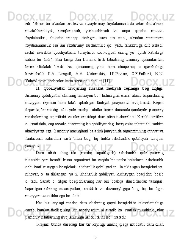edi:   "Biron-bir   a`zodan   tez-tez   va   susaytirmay   foydalanish   asta-sekin   shu   a`zoni
mustahkamlaydi,   rivojlantiradi,   yiriklashtiradi   va   unga   qancha   muddat
foydalanilsa,   shuncha   uzoqqa   etadigan   kuch   ato   etadi,   a`zodan   muntazam
foydalanmaslik   esa   uni   sezdirmay   zaiflashtirib   qo yadi,   tanazzulga   olib   keladi,
izchil   ravishda   qobiliyatlarni   toraytirib,   oxir-oqibat   uning   yo qolib   ketishiga	

sabab   bo ladi".   Shu   tariqa   Jan   Lamark   tirik   tabiatning   umumiy   qonunlaridan	

birini   ifodalab   berdi.   Bu   qonunning   yana   ham   chuqurroq   o rganilishiga	

keyinchalik   P.A.   Lesgaft,   A.A.   Uxtomskiy,   I.P.Pavlov,   G.F.Folbort,   N.N.
Yakovlev va boshqalar katta hissa qo shdilar	
  [11] .
II.   Qobiliyatlar   rivojining   harakat   faoliyati   rejimiga   bog liqligi.	

Jismoniy qobiliyatlar ularning namoyon bo lishinigina emas, ularni bajarishning	

muayyan   rejimini   ham   talab   qiladigan   faoliyat   jarayonida   rivojlanadi.   Rejim
deganda, bir mashg ulot yoki mashg ulotlar tizimi doirasida qandaydir jismoniy	
 
mashqlarning   bajarilishi   va   ular   orasidagi   dam   olish   tushuniladi.   Kerakli   tartibni
o rnatishda, eng avvalo, insonning ish qobiliyatidagi bosqichlar tebranishi muhim	

ahamiyatga ega. Jismoniy mashqlarni bajarish jarayonida organizmning quvvat va
funksional   zahiralari   sarfi   bilan   bog liq   holda   ishchanlik   qobiliyati   darajasi	

pasayadi.
Dam   olish   chog ida   (mashq   tugatilgach)   ishchanlik   qobiliyatining	

tiklanishi   yuz   beradi.   Inson   organizmi   bu   vaqtda   bir   necha   holatlarni:   ishchanlik
qobiliyati susaygan bosqichni; ishchanlik qobiliyati to la tiklangan bosqichni va,	

nihoyat,   o ta   tiklangan,   ya`ni   ishchanlik   qobiliyati   kuchaygan   bosqichni   bosib	

o tadi.   Sanab   o tilgan   bosqichlarning   har   biri   boshqa   sharoitlardan   tashqari,	
 
bajarilgan   ishning   xususiyatlari,   shiddati   va   davomiyligiga   bog liq   bo lgan	
 
muayyan uzunlikka ega bo ladi.	

Har   bir   keyingi   mashq   dam   olishning   qaysi   bosqichida   takrorlanishiga
qarab, harakat  faolligining uch asosiy  rejimini  ajratib ko rsatish  mumkinki, ular	

jismoniy sifatlarning rivojlanishiga har xil ta`sir ko rsatadi:	

1-rejim:   bunda   darsdagi   har   bir   keyingi   mashq   qisqa   muddatli   dam   olish
12 