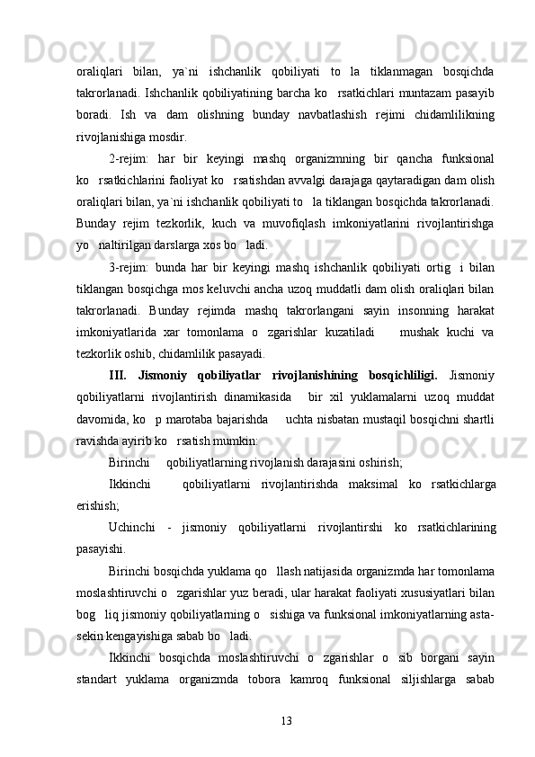 oraliqlari   bilan,   ya`ni   ishchanlik   qobiliyati   to la   tiklanmagan   bosqichda
takrorlanadi.   Ishchanlik  qobiliyatining   barcha   ko rsatkichlari   muntazam   pasayib	

boradi.   Ish   va   dam   olishning   bunday   navbatlashish   rejimi   chidamlilikning
rivojlanishiga mosdir.
2-rejim:   ha r   bir   keyingi   mashq   organizmning   bir   qancha   funksional
ko rsatkichlarini faoliyat ko rsatishdan avvalgi darajaga qaytaradigan dam olish	
 
oraliqlari bilan, ya`ni ishchanlik qobiliyati to la tiklangan bosqichda takrorlanadi.	

Bunday   rejim   tezkorlik,   kuch   va   muvofiqlash   imkoniyatlarini   rivojlantirishga
yo naltirilgan darslarga xos bo ladi.	
 
3-rejim:   bunda   har   bir   keyingi   mashq   ishchanlik   qobiliyati   ortig i   bilan	

tiklangan bosqichga mos keluvchi ancha uzoq muddatli dam olish oraliqlari bilan
takrorlanadi.   Bunday   rejimda   mashq   takrorlangani   sayin   insonning   harakat
imkoniyatlarida   xar   tomonlama   o zgarishlar   kuzatiladi     mushak   kuchi   va	
 
tezkorlik oshib, chidamlilik pasayadi.
III.   Jismoniy   qobiliyatlar   rivojlanishining   bosqichliligi.   Jismoniy
qobiliyatlarni   rivojlantirish   dinamikasida   bir   xil   yuklamalarni   uzoq   muddat	

davomida, ko p marotaba bajarishda   uchta nisbatan mustaqil bosqichni shartli	
 
ravishda ayirib ko rsatish mumkin:	

Birinchi   	
 qobiliyatlarning rivojlanish darajasini oshirish;
Ikkinchi     qobiliyatlarni   rivojlantirishda   maksimal   ko rsatkichlarga
 
erishish;
Uchinchi   -   jismoniy   qobiliyatlarni   rivojlantirshi   ko rsatkichlarining	

pasayishi.
Birinchi bosqichda  yuklama qo llash natijasida organizmda har tomonlama	

moslashtiruvchi o zgarishlar yuz beradi, ular harakat faoliyati xususiyatlari bilan	

bog liq jismoniy qobiliyatlarning o sishiga va funksional imkoniyatlarning asta-	
 
sekin kengayishiga sabab bo ladi.	

Ikkinchi   bosqichda   moslashtiruvchi   o zgarishlar   o sib   borgani   sayin	
 
standart   yuklama   organizmda   tobora   kamroq   funksional   siljishlarga   sabab
13 