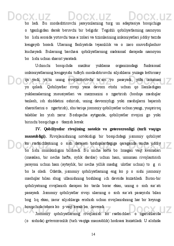 bo ladi.   Bu   moslashtiruvchi   jarayonlarning   turg un   adaptasiya   bosqichiga 
o tganligidan   darak   beruvchi   bir   belgidir.   Tegishli   qobiliyatlarning   namoyon

bo lishi asosida yotuvchi tana a`zolari va tizimlarining imkoniyatlari jiddiy tarzda

kengayib   boradi.   Ularning   faoliyatida   tejamlilik   va   o zaro   muvofiqlashuv	

kuchayadi.   Bularning   barchasi   qobiliyatlarning   maksimal   darajada   namoyon
bo lishi uchun sharoit yaratadi.	

Uchinchi   bosqichda   mazkur   yuklama   organizmdagi   funksional
imkoniyatlarning kengayishi  tufayli  moslashtiruvchi  siljishlarni  yuzaga  keltirmay
qo yadi,   ya`ni   uning   rivojlantiruvchi   ta`siri   yo   pasayadi,   yoki   umuman

yo qoladi.   Qobiliyatlar   rivoji   yana   davom   etishi   uchun   qo llaniladigan
 
yuklamalarning   xususiyatlari   va   mazmunini   o zgartirish   (boshqa   mashqlar	

tanlash,   ish   shiddatini   oshirish,   uning   davomiyligi   yoki   mashqlarni   bajarish
sharoitlarini o zgartirish), shu tariqa jismoniy qobiliyatlar uchun yangi, yuqoriroq	

talablar   ko yish   zarur.   Boshqacha   aytganda,   qobiliyatlar   rivojini   go yoki	
 
birinchi bosqichga o tkazish kerak.	

IV.   Qobiliyatlar   rivojining   notekis   va   geteroxronligi   (turli   vaqtga
mansubligi).   Rivojlanishning   notekisligi   bir   bosqichdagi   jismoniy   qobiliyat
ko rsatkichlarining   o sish   darajasi   boshqalardagiga   qaraganda   ancha   jiddiy	
 
bo lishi   mumkinligini   bildiradi.   Bu   uncha   katta   bo lmagan   vaqt   kesmalari
 
(masalan,   bir   necha   hafta,   oylik   darslar)   uchun   ham,   umuman   rivojlantirish
jarayoni   uchun   ham   (aytaylik,   bir   necha   yillik   mashg ulotlar   uchun)   to g ri	
  
bo la   oladi.   Odatda,   jismoniy   qobiliyatlarning   eng   ko p   o sishi   jismoniy	
  
mashqlar   bilan   shug ullanishning   boshlang ich   davrida   kuzatiladi.   Biron-bir	
 
qobiliyatning   rivojlanish   darajasi   ko tarila   borar   ekan,   uning   o sish   sur`ati	
 
pasayadi.   Jismoniy   qobiliyatlar   rivoji   ularning   o sish   sur`ati   pasayishi   bilan	

bog liq   ekan,   zarur   siljishlarga   erishish   uchun   rivojlanishning   har   bir   keyingi	

bosqichida tobora ko p vaqt kerak bo laveradi.	
 
Jismoniy   qobiliyatlarning   rivojlanish   ko rsatkichlari   o zgarishlarida	
 
(o sishida)  geteroxronlik (turli  vaqtga mansublik)  hodisasi  kuzatiladi. U alohida	

14 