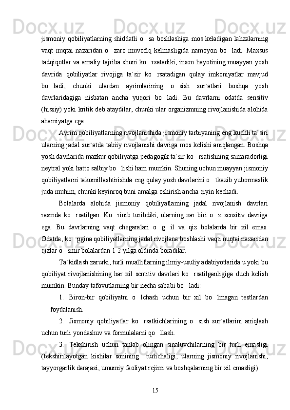 jismoniy  qobiliyatlarning  shiddatli   o sa   boshlashiga   mos   keladigan   lahzalarning
vaqt   nuqtai   nazaridan   o zaro   muvofiq   kelmasligida   namoyon   bo ladi.   Maxsus	
 
tadqiqotlar va amaliy tajriba shuni ko rsatadiki, inson hayotining muayyan yosh	

davrida   qobiliyatlar   rivojiga   ta`sir   ko rsatadigan   qulay   imkoniyatlar   mavjud	

bo ladi,   chunki   ulardan   ayrimlarining   o sish   sur`atlari   boshqa   yosh	
 
davrlaridagiga   nisbatan   ancha   yuqori   bo ladi.   Bu   davrlarni   odatda   sensitiv	

(hissiy) yoki kritik deb ataydilar, chunki ular organizmning rivojlanishida alohida
ahamiyatga ega.
Ayrim qobiliyatlarning rivojlanishida jismoniy tarbiyaning eng kuchli ta`siri
ularning jadal sur`atda tabiiy rivojlanishi davriga mos kelishi aniqlangan. Boshqa
yosh davrlarida mazkur qobiliyatga pedagogik ta`sir ko rsatishning samaradorligi	

neytral yoki hatto salbiy bo lishi ham mumkin. Shuning uchun muayyan jismoniy	

qobiliyatlarni takomillashtirishda eng qulay yosh davrlarini o tkazib yubormaslik	

juda muhim, chunki keyinroq buni amalga oshirish ancha qiyin kechadi.
Bolalarda   alohida   jismoniy   qobiliyatlarning   jadal   rivojlanish   davrlari
rasmda   ko rsatilgan.   Ko rinib   turibdiki,   ularning   xar   biri   o z   sensitiv   davriga	
  
ega.   Bu   davrlarning   vaqt   chegaralari   o g il   va   qiz   bolalarda   bir   xil   emas.	
 
Odatda, ko pgina qobiliyatlarning jadal rivojlana boshlashi vaqti nuqtai nazaridan	

qizlar o smir bolalardan 1-2 yilga oldinda boradilar.	

Ta`kidlash zarurki, turli mualliflarning ilmiy-usuliy adabiyotlarida u yoki bu
qobiliyat   rivojlanishining   har   xil   sentitiv   davrlari   ko rsatilganligiga   duch   kelish	

mumkin. Bunday tafovutlarning bir necha sababi bo ladi:	

1. Biron-bir   qobiliyatni   o lchash   uchun   bir   xil   bo lmagan   testlardan	
 
foydalanish.
2. Jismoniy   qobiliyatlar   ko rsatkichlarining   o sish   sur`atlarini   aniqlash
 
uchun turli yondashuv va formulalarni qo llash.	

3. Tekshirish   uchun   tanlab   olingan   sinaluvchilarning   bir   turli   emasligi
(tekshirilayotgan   kishilar   sonining     turlichaligi,   ularning   jismoniy   rivojlanishi,
tayyorgarlik darajasi, umumiy faoliyat rejimi va boshqalarning bir xil emasligi).
15 
