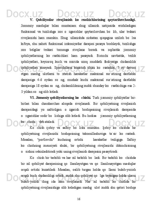 V.   Qobiliyatlar   rivojlanish   ko rsatkichlarining   qaytariluvchanligi.
Jismoniy   mashqlar   bilan   muntazam   shug ullanish   natijasida   erishiladigan	

funksional   va   tuzilishga   xos   o zgarishlar   qaytariluvchan   bo lib,   ular   teskari	
 
rivojlanishi   ham   mumkin.   Shug ullanishda   nisbatan   qisqagina   uzilish   bo lsa
 
kifoya,   shu   zahoti   funksional   imkoniyatlar   darajasi   pasaya   boshlaydi,   tuzilishga
xos   belgilar   teskari   tomonga   rivojlana   boradi   va   oqibatda   jismoniy
qobiliyatlarning   ko rsatkichlari   ham   pasayadi.   Birinchi   navbatda,   tezlik	

qobiliyatlari,   keyinroq   kuch   va   oxirida   uzoq   muddatli   faoliyatga   chidamlilik
qobiliyatlari   susayadi.   Sportchilarni   kuzatish   shuni   ko rsatadiki,   5   oy   davom	

etgan   mashg ulotlarni   to xtatish   harakatlar   maksimal   sur`atining   dastlabki	
 
darajasiga   4-6   oydan   so ng,   mushak   kuchi   maksimal   sur`atining   dastlabki	

darajasiga 18 oydan so ng, chidamlilikning xuddi shunday ko rsatkichiga esa 2-	
 
3 yildan so ng olib keladi.	

VI. Jismoniy qobiliyatlarning ko chishi.	
   Turli jismoniy qobiliyatlar  bir-
birlari   bilan   chambarchas   aloqada   rivojlanadi.   Bir   qobiliyatning   rivojlanish
darajasidagi   yo naltirilgan   o zgarish   boshqasining   rivojlanish   darajasida	
 
o zgarishlar  sodir  bo lishiga olib keladi. Bu  hodisa 	
   jismoniy qobiliyatlarning
ko chishi  
  deb ataladi.
Ko chish   ijobiy   va   salbiy   bo lishi   mumkin.  	
  Ijobiy   ko chishda   bir	
qobiliyatning   rivojlanishi   boshqasining   takomillashuviga   ta`sir   ko rsatadi.	

Masalan,   "portlovchi"   kuchning   ortishi     harakatlar   tezligiga.   Salbiy	

ko chishning   xususiyati   shuki,   bir   qobiliyatning   rivojlanishi   ikkinchisining	

o sishini sekinlashtiradi yoki uning rivojlanish darajasini pasaytiradi.

Ko chish   bir   tarkibli   va   har   xil   tarkibli   bo ladi.  	
  Bir   tarkibli   ko chishda	
bir   xil   qobiliyat   darajasining   qo llanilayotgan   va   qo llanilmayotgan   mashqlar	
 
orqali   ortishi   kuzatiladi.   Masalan,   osilib   turgan   holda   qo llarni   bukib-yozish	

orqali kuch chidamliligi ortadi; xuddi shu qobiliyat qo lga tayangan holda ularni	

bukib-yozish   chog ida   xam   rivojlanadi.   Har   xil   tarkibli   ko chishda   bir	
 
qobiliyatning   rivojlanishiga   olib   keladigan   mashg ulot   xuddi   shu   qatori   boshqa	

16 