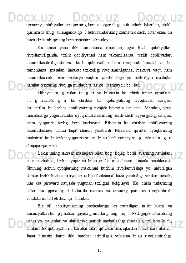 jismoniy  qobiliyatlar  darajasining   ham   o zgarishiga  olib  keladi.  Masalan,   blokli
qurilmada shug ullanganda qo l bukuvchilarining izometrik kuchi ortar ekan, bu	
 
kuch chidamliligining ham oshishini ta`minlaydi.
Ko chish   yana   ikki   tomonlama  	
 (masalan,   agar   kuch   qobiliyatlari
rivojlantirilganda,   tezlik   qobiliyatlari   ham   takomillashsa,   tezlik   qobiliyatlari
takomillashtirilganda   esa   kuch   qobiliyatlari   ham   rivojlanib   boradi)   va   bir
tomonlama   (masalan,   harakat   tezkorligi   rivojlantirilganda,   reaksiya   vaqti   ham
takomillashadi,   lekin   reaksiya   vaqtini   yaxshilashga   yo naltirilgan   mashqlar	

harakat tezkorligi rivojiga mutlaqo ta`sir ko rsatmaydi) bo ladi.	
 
Nihoyat   to g ridan   to g ri   va   bilvosita  	
    ko chish   turlari   ajratiladi.	
To g ridan-to g ri   ko chishda   bir   qobiliyatning   rivojlanish   darajasi	
    
ko tarilsa,   bu   boshqa   qobiliyatning   rivojida   bevosita   aks   etadi.   Masalan,   qisqa

masofalarga yuguruvchilar oyoq mushaklarining tezlik-kuch tayyorgarligi darajasi
ortsa,   yugurish   tezligi   ham   kuchayadi.   Bilvosita   ko chishda   qobiliyatning	

takomillashuvi   uchun   faqat   sharoit   yaratiladi.   Masalan,   sprinter   oyoqlarining
maksimal kuchi tezkor yugurish iatijasi bilan hech qanday to g ridan -to g ri	
   
aloqaga ega emas.
Lekin   uning   sakrash   mashqlari   bilan   bog liqligi   borki,   ularning   natijalari,	

o z   navbatida,   tezkor   yugurish   bilan   ancha   mustahkam   aloqada   hisoblanadi.	

Shuning   uchun   oyoqlarning   maksimal   kuchini   rivojlantirishga   yo naltirilgan	

darslar tezlik-kuch qobiliyatlari uchun funksional baza yaratishga yordam beradi,
ular   esa   pirovard   natijada   yugurish   tezligini   belgilaydi.   Ko chish   turlarining	

ta`siri   ko pgina   sport   turlarida   maxsus   va   umumiy   jismoniy   rivojlantirish	

vazifalarini hal etishda qo llaniladi.	

Bir   xil   qobiliyatlarning   boshqalariga   ko rsatadigan   ta`sir   kuchi   va	

xususiyatlari ko p jihatdan quyidagi omillarga bog liq: 1. Pedagogik ta`sirotning	
 
ustun yo nalishlari va ularni rivojlantirib navbatlashga (masalan, tezlik va kuch,	

chidamlilik qobiliyatlarini barobar talab qiluvchi mashqlardan iborat dars ulardan
faqat   bittasini   hatto   ikki   barobar   oshirilgan   yuklama   bilan   rivojlantirishga
17 