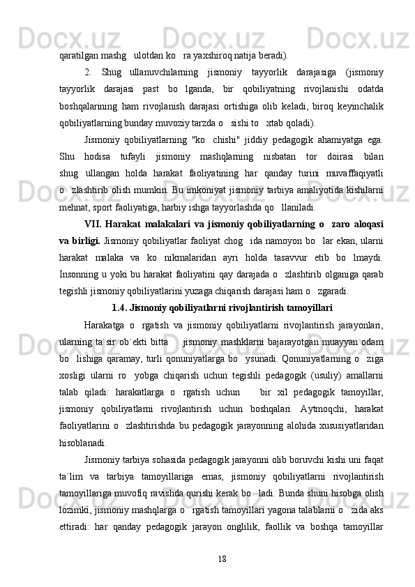 qaratilgan mashg ulotdan ko ra yaxshiroq natija beradi). 
2.   Shug ullanuvchilarning   jismoniy   tayyorlik   darajasiga   (jismoniy

tayyorlik   darajasi   past   bo lganda,   bir   qobiliyatning   rivojlanishi   odatda	

boshqalarining   ham   rivojlanish   darajasi   ortishiga   olib   keladi,   biroq   keyinchalik
qobiliyatlarning bunday muvoziy tarzda o sishi to xtab qoladi).	
 
Jismoniy   qobiliyatlarning   "ko chishi"   jiddiy   pedagogik   ahamiyatga   ega.	

Shu   hodisa   tufayli   jismoniy   mashqlarning   nisbatan   tor   doirasi   bilan
shug ullangan   holda   harakat   faoliyatining   har   qanday   turini   muvaffaqiyatli	

o zlashtirib olish mumkin. Bu imkoniyat jismoniy tarbiya amaliyotida kishilarni	

mehnat, sport faoliyatiga, harbiy ishga tayyorlashda qo llaniladi.	

VII.   Harakat   malakalari   va   jismoniy   qobiliyatlarning   o zaro   aloqasi	

va birligi.   Jismoniy qobiliyatlar faoliyat chog ida namoyon bo lar ekan, ularni	
 
harakat   malaka   va   ko nikmalaridan   ayri   holda   tasavvur   etib   bo lmaydi.	
 
Insonning u yoki bu harakat  faoliyatini qay darajada o zlashtirib olganiga qarab	

tegishli jismoniy qobiliyatlarini yuzaga chiqarish darajasi ham o zgaradi.	

1.4. Jismoniy qobiliyatlarni rivojlantirish tamoyillari
Harakatga   o rgatish   va   jismoniy   qobiliyatlarni   rivojlantirish   jarayonlari,	

ularning   ta`sir   ob`ekti   bitta     jismoniy   mashklarni   bajarayotgan   muayyan   odam	

bo lishiga   qaramay,   turli   qonuniyatlarga   bo ysunadi.   Qonuniyatlarning   o ziga	
  
xosligi   ularni   ro yobga   chiqarish   uchun   tegishli   pedagogik   (usuliy)   amallarni	

talab   qiladi:   harakatlarga   o rgatish   uchun     bir   xil   pedagogik   tamoyillar,	
 
jismoniy   qobiliyatlarni   rivojlantirish   uchun   boshqalari.   Aytmoqchi,   harakat
faoliyatlarini   o zlashtirishda   bu   pedagogik   jarayonning   alohida   xususiyatlaridan	

hisoblanadi.
Jismoniy tarbiya sohasida pedagogik jarayonni olib boruvchi kishi uni faqat
ta`lim   va   tarbiya   tamoyillariga   emas,   jismoniy   qobiliyatlarni   rivojlantirish
tamoyillariga muvofiq ravishda qurishi kerak bo ladi. Bunda shuni hisobga olish	

lozimki, jismoniy mashqlarga o rgatish tamoyillari yagona talablarni o zida aks	
 
ettiradi:   har   qanday   pedagogik   jarayon   onglilik,   faollik   va   boshqa   tamoyillar
18 