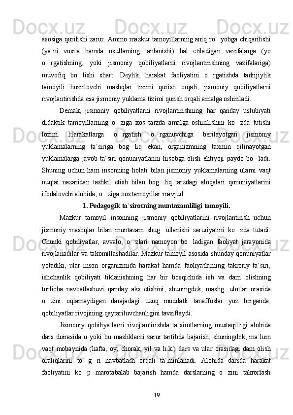 asosiga qurilishi zarur. Ammo mazkur tamoyillarning aniq ro yobga chiqarilishi
(ya`ni   vosita   hamda   usullarning   tanlanishi)   hal   etiladigan   vazifalarga   (yo
o rgatishning,   yoki   jismoniy   qobiliyatlarni   rivojlantirishning   vazifalariga)	

muvofiq   bo lishi   shart.   Deylik,   harakat   faoliyatini   o rgatishda   tadrijiylik	
 
tamoyili   hozirlovchi   mashqlar   tizimi   qurish   orqali,   jismoniy   qobiliyatlarni
rivojlantirishda esa jismoniy yuklama tizimi qurish orqali amalga oshiriladi.
Demak,   jismoniy   qobiliyatlarni   rivojlantirishning   har   qanday   uslubiyati
didaktik   tamoyillarning   o ziga   xos   tarzda   amalga   oshirilishini   ko zda   tutishi	
 
lozim.   Harakatlarga   o rgatish   o rganuvchiga   berilayotgan   jismoniy
 
yuklamalarning   ta`siriga   bog liq   ekan,   organizmning   taxmin   qilinayotgan	

yuklamalarga   javob   ta`siri   qonuniyatlarini   hisobga   olish   ehtiyoji   paydo   bo ladi.	

Shuning   uchun   ham   insonning   holati   bilan   jismoniy   yuklamalarning   ularni   vaqt
nuqtai   nazaridan   tashkil   etish   bilan   bog liq   tarzdagi   aloqalari   qonuniyatlarini	

ifodalovchi alohida, o ziga xos tamoyillar mavjud.	

1. Pedagogik ta`sirotning muntazamliligi tamoyili.
Mazkur   tamoyil   insonning   jismoniy   qobiliyatlarini   rivojlantirish   uchun
jismoniy   mashqlar   bilan   muntazam   shug ullanishi   zaruriyatini   ko zda   tutadi.	
 
Chunki   qobiliyatlar,   avvalo,   o zlari   namoyon   bo ladigan   faoliyat   jarayonida	
 
rivojlanadilar va takomillashadilar. Mazkur tamoyil asosida shunday qonuniyatlar
yotadiki,   ular   inson   organizmida   harakat   hamda   faoliyatlarning   takroriy   ta`siri,
ishchanlik   qobiliyati   tiklanishining   har   bir   bosqichida   ish   va   dam   olishning
turlicha   navbatlashuvi   qanday   aks   etishini,   shuningdek,   mashg ulotlar   orasida	

o zini   oqlamaydigan   darajadagi   uzoq   muddatli   tanaffuslar   yuz   berganda,	

qobiliyatlar rivojining qaytariluvchanligini tavsiflaydi.
Jismoniy   qobiliyatlarni   rivojlantirishda   ta`sirotlarning   mustaqilligi   alohida
dars   doirasida   u   yoki   bu   mashklarni   zarur   tartibda   bajarish,   shuningdek,   ma`lum
vaqt   mobaynida   (hafta,   oy,   chorak,   yil   va   h.k.)   dars   va   ular   orasidagi   dam   olish
oraliqlarini   to g ri   navbatlash   orqali   ta`minlanadi.   Alohida   darsda   harakat	
 
faoliyatini   ko p   marotabalab   bajarish   hamda   darslarning   o zini   takrorlash
 
19 
