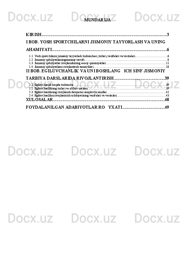 MUNDARIJA
KIRISH ..................................................................................................................... 3
I BOB. YOSH SPORTCHILARNI JISMONIY TAYYORLASH VA UNING 
AHAMIYATI ........................................................................................................... 6
1.1. Yosh sportchilarni jismoniy tayyorlash tushunchasi, turlari, vazifalari va vositalari .......................................... 6
1.2. Jismoniy qobiliyatlarningumumiy tavsifi ............................................................................................................ 8
1.3. Jismoniy qobiliyatlar rivojlanishining asosiy qonuniyatlari .............................................................................. 11
1.4. Jismoniy qobiliyatlarni rivojlantirish tamoyillari .............................................................................................. 18
II BOB. EGILUVCHANLIK VA UNI BOSHLANG ICH SINF JISMONIY 
TARBIYA DARSLARIDA RIVOJLANTIRISH ............................................... 39
2.1. Egiluvchanlik haqida tushuncha ........................................................................................................................ 39
2.2. Egiluvchanlikning turlari va olchov mezoni	
 ...................................................................................................... 39
2.3. Egiluvchanlikning rivojlanish darajasini aniqlovchi omillar ............................................................................. 42
2.4. Egiluvchanlikni rivojlantirish uslubiyatining vazifalari va vositalari ................................................................ 43
XULOSALAR ........................................................................................................ 48
FOYDALANILGAN ADABIYOTLAR RO YXATI	
 ....................................... 49 