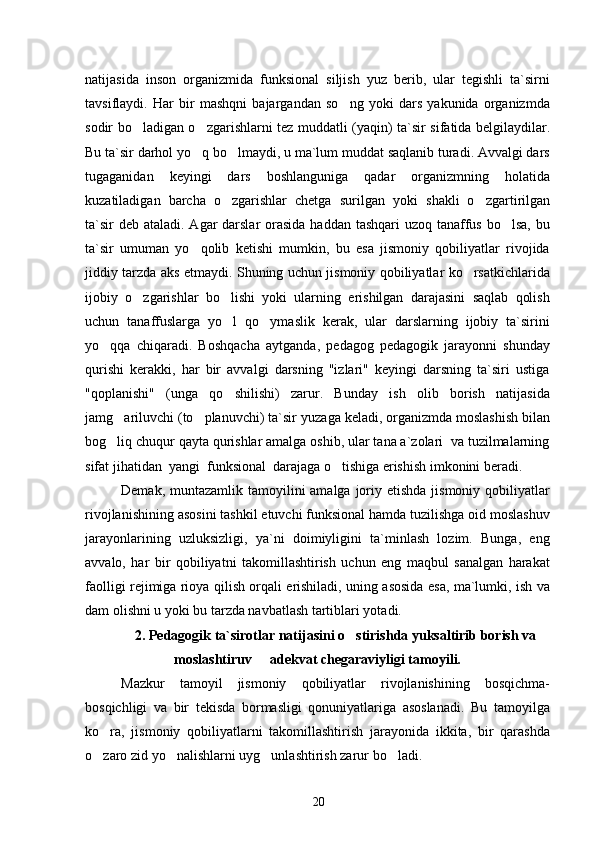 natijasida   inson   organizmida   funksional   siljish   yuz   berib,   ular   tegishli   ta`sirni
tavsiflaydi.   Har   bir   mashqni   bajargandan   so ng   yoki   dars   yakunida   organizmda
sodir bo ladigan o zgarishlarni tez muddatli  	
  (yaqin) ta`sir   sifatida belgilaydilar.
Bu ta`sir darhol yo q bo lmaydi, u ma`lum muddat saqlanib turadi. Avvalgi dars	
 
tugaganidan   keyingi   dars   boshlanguniga   qadar   organizmning   holatida
kuzatiladigan   barcha   o zgarishlar   chetga   surilgan   yoki  	
 shakli   o zgartirilgan	
ta`sir   deb ataladi. Agar  darslar  orasida haddan tashqari uzoq tanaffus bo lsa,  bu	

ta`sir   umuman   yo qolib   ketishi   mumkin,   bu   esa   jismoniy   qobiliyatlar   rivojida	

jiddiy tarzda aks etmaydi. Shuning uchun jismoniy qobiliyatlar ko rsatkichlarida	

ijobiy   o zgarishlar   bo lishi   yoki   ularning   erishilgan   darajasini   saqlab   qolish	
 
uchun   tanaffuslarga   yo l   qo ymaslik   kerak,   ular   darslarning   ijobiy   ta`sirini	
 
yo qqa   chiqaradi.   Boshqacha   aytganda,   pedagog   pedagogik   jarayonni   shunday	

qurishi   kerakki,   har   bir   avvalgi   darsning   "izlari"   keyingi   darsning   ta`siri   ustiga
"qoplanishi"   (unga   qo shilishi)   zarur.   Bunday   ish   olib   borish   natijasida	

jamg ariluvchi (to planuvchi) ta`sir 	
  yuzaga keladi, organizmda moslashish bilan
bog liq chuqur qayta qurishlar amalga oshib, ular tana a`zolari  va tuzilmalarning

sifat jihatidan  yangi  funksional  darajaga o tishiga erishish imkonini beradi.	

Demak, muntazamlik tamoyilini  amalga joriy etishda jismoniy qobiliyatlar
rivojlanishining asosini tashkil etuvchi funksional hamda tuzilishga oid moslashuv
jarayonlarining   uzluksizligi,   ya`ni   doimiyligini   ta`minlash   lozim.   Bunga,   eng
avvalo,   har   bir   qobiliyatni   takomillashtirish   uchun   eng   maqbul   sanalgan   harakat
faolligi rejimiga rioya qilish orqali erishiladi, uning asosida esa, ma`lumki, ish va
dam olishni u yoki bu tarzda navbatlash tartiblari yotadi.
2. Pedagogik ta`sirotlar natijasini o stirishda yuksaltirib borish va	

moslashtiruv   adekvat chegaraviyligi tamoyili.	

Mazkur   tamoyil   jismoniy   qobiliyatlar   rivojlanishining   bosqichma-
bosqichligi   va   bir   tekisda   bormasligi   qonuniyatlariga   asoslanadi.   Bu   tamoyilga
ko ra,   jismoniy   qobiliyatlarni   takomillashtirish   jarayonida   ikkita,   bir   qarashda	

o zaro zid yo nalishlarni uyg unlashtirish zarur bo ladi.
   
20 