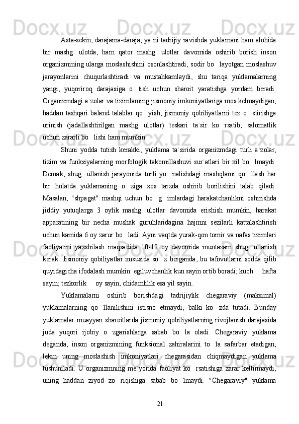 Asta-sekin, darajama-daraja, ya`ni tadrijiy ravishda yuklamani ham alohida
bir   mashg ulotda,   ham   qator   mashg ulotlar   davomida   oshirib   borish   inson 
organizmining ularga moslashishini  osonlashtiradi, sodir bo layotgan moslashuv	

jarayonlarini   chuqurlashtiradi   va   mustahkamlaydi,   shu   tariqa   yuklamalarning
yangi,   yuqoriroq   darajasiga   o tish   uchun   sharoit   yaratishga   yordam   beradi.	

Organizmdagi a`zolar va tizimlarning jismoniy imkoniyatlariga mos kelmaydigan,
haddan   tashqari   baland   talablar   qo yish,   jismoniy   qobiliyatlarni   tez   o stirishga	
 
urinish   (jadallashtirilgan   mashg ulotlar)   teskari   ta`sir   ko rsatib,   salomatlik
 
uchun zararli bo lishi ham mumkin.	

Shuni   yodda   tutish   kerakki,   yuklama   ta`sirida   organizmdagi   turli   a`zolar,
tizim   va   funksiyalarning   morfologik  takomillashuvi   sur`atlari   bir   xil   bo lmaydi.	

Demak,   shug ullanish   jarayonida   turli   yo nalishdagi   mashqlarni   qo llash   har	
  
bir   holatda   yuklamaning   o ziga   xos   tarzda   oshirib   borilishini   talab   qiladi.	

Masalan,   "shpagat"   mashqi   uchun   bo g imlardagi   harakatchanlikni   oshirishda	
 
jiddiy   yutuqlarga   3   oylik   mashg ulotlar   davomida   erishish   mumkin,   harakat	

apparatining   bir   necha   mushak   guruhlaridagina   hajmni   sezilarli   kattalashtirish
uchun kamida 6 oy zarur bo ladi. Ayni vaqtda yurak-qon tomir va nafas tizimlari	

faoliyatini   yaxshilash   maqsadida   10-12   oy   davomida   muntazam   shug ullanish	

kerak. Jismoniy qobiliyatlar xususida  so z borganda, bu tafovutlarni sodda qilib	

quyidagicha ifodalash mumkin: egiluvchanlik kun sayin ortib boradi; kuch   hafta	

sayin; tezkorlik   oy sayin; chidamlilik esa yil sayin.	

Yuklamalarni   oshirib   borishdagi   tadrijiylik   chegaraviy   (maksimal)
yuklamalarning   qo llanilishini   istisno   etmaydi,   balki   ko zda   tutadi.   Bunday	
 
yuklamalar  muayyan  sharoitlarda jismoniy  qobiliyatlarning  rivojlanish  darajasida
juda   yuqori   ijobiy   o zgarishlarga   sabab   bo la   oladi.   Chegaraviy   yuklama	
 
deganda,   inson   organizmining   funksional   zahiralarini   to la   safarbar   etadigan,	

lekin   uning   moslashish   imkoniyatlari   chegarasidan   chiqmaydigan   yuklama
tushuniladi.   U   organizmning   me`yorida   faoliyat   ko rsatishiga   zarar   keltirmaydi,	

uning   haddan   ziyod   zo riqishiga   sabab   bo lmaydi.   "Chegaraviy"   yuklama	
 
21 