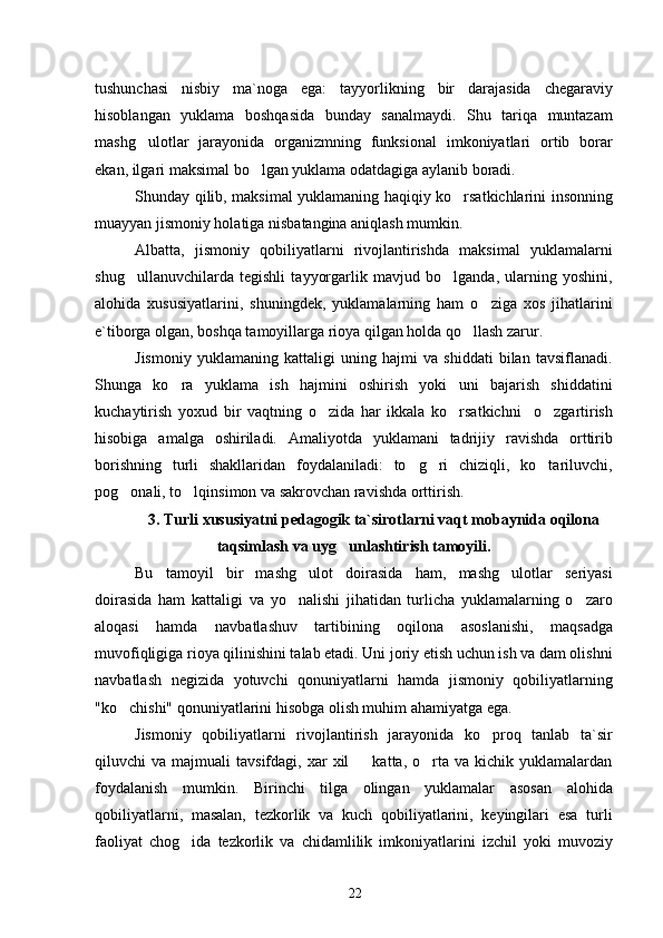 tushunchasi   nisbiy   ma`noga   ega:   tayyorlikning   bir   darajasida   chegaraviy
hisoblangan   yuklama   boshqasida   bunday   sanalmaydi.   Shu   tariqa   muntazam
mashg ulotlar   jarayonida   organizmning   funksional   imkoniyatlari   ortib   borar
ekan, ilgari maksimal bo lgan yuklama odatdagiga aylanib boradi.	

Shunday qilib, maksimal yuklamaning haqiqiy ko rsatkichlarini insonning	

muayyan jismoniy holatiga nisbatangina aniqlash mumkin.
Albatta,   jismoniy   qobiliyatlarni   rivojlantirishda   maksimal   yuklamalarni
shug ullanuvchilarda   tegishli   tayyorgarlik   mavjud   bo lganda,   ularning   yoshini,	
 
alohida   xususiyatlarini,   shuningdek,   yuklamalarning   ham   o ziga   xos   jihatlarini	

e`tiborga olgan, boshqa tamoyillarga rioya qilgan holda qo llash zarur.	

Jismoniy   yuklamaning   kattaligi   uning   hajmi   va   shiddati   bilan   tavsiflanadi.
Shunga   ko ra   yuklama   ish   hajmini   oshirish   yoki   uni   bajarish   shiddatini	

kuchaytirish   yoxud   bir   vaqtning   o zida   har   ikkala   ko rsatkichni     o zgartirish	
  
hisobiga   amalga   oshiriladi.   Amaliyotda   yuklamani   tadrijiy   ravishda   orttirib
borishning   turli   shakllaridan   foydalaniladi:   to g ri   chiziqli,   ko tariluvchi,	
  
pog onali, to lqinsimon va sakrovchan ravishda orttirish.	
 
3. Turli xususiyatni pedagogik ta`sirotlarni vaqt mobaynida oqilona
taqsimlash va uyg unlashtirish tamoyili.	

Bu   tamoyil   bir   mashg ulot   doirasida   ham,   mashg ulotlar   seriyasi	
 
doirasida   ham   kattaligi   va   yo nalishi   jihatidan   turlicha   yuklamalarning   o zaro
 
aloqasi   hamda   navbatlashuv   tartibining   oqilona   asoslanishi,   maqsadga
muvofiqligiga rioya qilinishini talab etadi. Uni joriy etish uchun ish va dam olishni
navbatlash   negizida   yotuvchi   qonuniyatlarni   hamda   jismoniy   qobiliyatlarning
"ko chishi" qonuniyatlarini hisobga olish muhim ahamiyatga ega.	

Jismoniy   qobiliyatlarni   rivojlantirish   jarayonida   ko proq   tanlab   ta`sir	

qiluvchi   va  majmuali   tavsifdagi,  xar   xil     katta,  o rta  va   kichik   yuklamalardan	
 
foydalanish   mumkin.   Birinchi   tilga   olingan   yuklamalar   asosan   alohida
qobiliyatlarni,   masalan,   tezkorlik   va   kuch   qobiliyatlarini,   keyingilari   esa   turli
faoliyat   chog ida   tezkorlik   va   chidamlilik   imkoniyatlarini   izchil   yoki   muvoziy	

22 