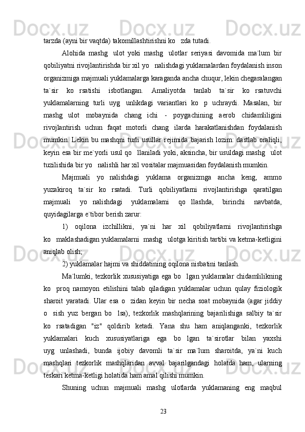 tarzda (ayni bir vaqtda) takomillashtirishni ko zda tutadi.
Alohida   mashg ulot   yoki   mashg ulotlar   seriyasi   davomida   ma`lum   bir	
 
qobiliyatni rivojlantirishda bir xil yo nalishdagi yuklamalardan foydalanish inson	

organizmiga majmuali yuklamalarga karaganda ancha chuqur, lekin chegaralangan
ta`sir   ko rsatishi   isbotlangan.   Amaliyotda   tanlab   ta`sir   ko rsatuvchi	
 
yuklamalarning   turli   uyg unlikdagi   variantlari   ko p   uchraydi.   Masalan,   bir	
 
mashg ulot   mobaynida   chang ichi   -   poygachining   aerob   chidamliligini	
 
rivojlantirish   uchun   faqat   motorli   chang ilarda   harakatlanishdan   foydalanish	

mumkin. Lekin bu mashqni  turli  usullar  rejimida  bajarish  lozim:  dastlab oraliqli,
keyin esa bir me`yorli usul qo llaniladi yoki, aksincha, bir usuldagi mashg ulot	
 
tuzilishida bir yo nalishli har xil vositalar majmuasidan foydalanish mumkin.	

Majmuali   yo nalishdagi   yuklama   organizmga   ancha   keng,   ammo	

yuzakiroq   ta`sir   ko rsatadi.   Turli   qobiliyatlarni   rivojlantirishga   qaratilgan

majmuali   yo nalishdagi   yuklamalarni   qo llashda,   birinchi   navbatda,	
 
quyidagilarga e`tibor berish zarur:
1)   oqilona   izchillikni,   ya`ni   har   xil   qobiliyatlarni   rivojlantirishga
ko maklashadigan yuklamalarni  mashg ulotga kiritish tartibi va ketma-ketligini	
 
aniqlab olish;
2) yuklamalar hajmi va shiddatining oqilona nisbatini tanlash.
Ma`lumki, tezkorlik xususiyatiga  ega bo lgan yuklamalar  chidamlilikning	

ko proq   namoyon   etilishini   talab   qiladigan   yuklamalar   uchun   qulay   fiziologik	

sharoit   yaratadi.   Ular   esa   o zidan   keyin   bir   necha   soat   mobaynida   (agar   jiddiy	

o sish   yuz   bergan   bo lsa),   tezkorlik   mashqlarining   bajarilishiga   salbiy   ta`sir	
 
ko rsatadigan   "iz"   qoldirib   ketadi.   Yana   shu   ham   aniqlanganki,   tezkorlik

yuklamalari   kuch   xususiyatlariga   ega   bo lgan   ta`sirotlar   bilan   yaxshi	

uyg unlashadi,   bunda   ijobiy   davomli   ta`sir   ma`lum   sharoitda,   ya`ni   kuch	

mashqlari   tezkorlik   mashqlaridan   avval   bajarilgandagi   holatda   ham,   ularning
teskari ketma-ketligi holatida ham amal qilishi mumkin.
Shuning   uchun   majmuali   mashg ulotlarda   yuklamaning   eng   maqbul	

23 