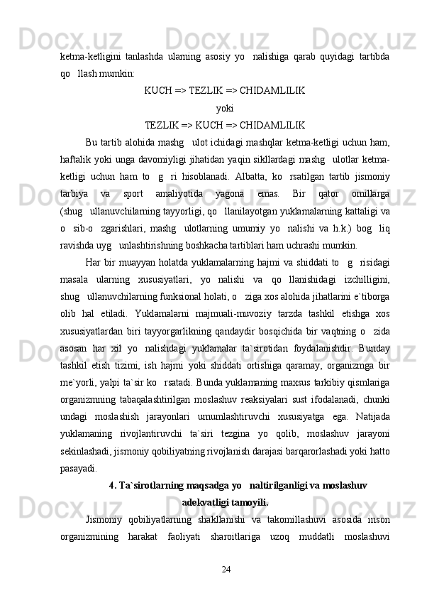 ketma-ketligini   tanlashda   ularning   asosiy   yo nalishiga   qarab   quyidagi   tartibda
qo llash mumkin:	

KUCH => TEZLIK => CHIDAMLILIK
yoki
TEZLIK => KUCH => CHIDAMLILIK
Bu  tartib  alohida mashg ulot  ichidagi   mashqlar   ketma-ketligi   uchun ham,	

haftalik  yoki  unga   davomiyligi  jihatidan  yaqin  sikllardagi  mashg ulotlar   ketma-	

ketligi   uchun   ham   to g ri   hisoblanadi.   Albatta,   ko rsatilgan   tartib   jismoniy	
  
tarbiya   va   sport   amaliyotida   yagona   emas.   Bir   qator   omillarga
(shug ullanuvchilarning tayyorligi, qo llanilayotgan yuklamalarning kattaligi va	
 
o sib-o zgarishlari,   mashg ulotlarning   umumiy   yo nalishi   va   h.k.)   bog liq	
    
ravishda uyg unlashtirishning boshkacha tartiblari ham uchrashi mumkin.	

Har   bir   muayyan   holatda   yuklamalarning   hajmi   va   shiddati   to g risidagi	
 
masala   ularning   xususiyatlari,   yo nalishi   va   qo llanishidagi   izchilligini,	
 
shug ullanuvchilarning funksional holati, o ziga xos alohida jihatlarini e`tiborga	
 
olib   hal   etiladi.   Yuklamalarni   majmuali-muvoziy   tarzda   tashkil   etishga   xos
xususiyatlardan   biri   tayyorgarlikning   qandaydir   bosqichida   bir   vaqtning   o zida	

asosan   har   xil   yo nalishdagi   yuklamalar   ta`sirotidan   foydalanishdir.   Bunday	

tashkil   etish   tizimi,   ish   hajmi   yoki   shiddati   ortishiga   qaramay,   organizmga   bir
me`yorli, yalpi ta`sir ko rsatadi. Bunda yuklamaning maxsus tarkibiy qismlariga	

organizmning   tabaqalashtirilgan   moslashuv   reaksiyalari   sust   ifodalanadi,   chunki
undagi   moslashish   jarayonlari   umumlashtiruvchi   xususiyatga   ega.   Natijada
yuklamaning   rivojlantiruvchi   ta`siri   tezgina   yo qolib,   moslashuv   jarayoni	

sekinlashadi, jismoniy qobiliyatning rivojlanish darajasi barqarorlashadi yoki hatto
pasayadi.
4. Ta`sirotlarning maqsadga yo naltirilganligi va moslashuv	

adekvatligi tamoyili.
Jismoniy   qobiliyatlarning   shakllanishi   va   takomillashuvi   asosida   inson
organizmining   harakat   faoliyati   sharoitlariga   uzoq   muddatli   moslashuvi
24 