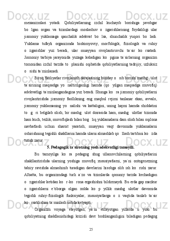 mexanizmlari   yotadi.   Qobiliyatlarning   izchil   kuchayib   borishiga   javobgar
bo lgan   organ   va   tizimlardagi   moslashuv   o zgarishlarining   foydaliligi   ular 
jismoniy   yuklamaga   qanchalik   adekvat   bo lsa,   shunchalik   yuqori   bo ladi.	
 
Yuklama   tufayli   organizmda   biokimyoviy,   morfologik,   fiziologik   va   ruhiy
o zgarishlar   yuz   beradi,   ular   muayyan   rivojlantiruvchi   ta`sir   ko rsatadi.	
 
Jismoniy   tarbiya   jarayonida   yuzaga   keladigan   ko pgina   ta`sirlarning   organizm	

tomonidan   izchil   tarzda   to planishi   oqibatida   qobiliyatlarning   tadrijiy,   uzluksiz	

o sishi ta`minlanadi.	

Biroq faoliyatlar rivojlanish darajasining bunday o sib borishi mashg ulot	
 
ta`sirining   maqsadga   yo naltirilganligi   hamda   (qo yilgan   maqsadga   muvofiq)	
 
adekvatligi ta`minlangandagina yuz beradi. Shunga ko ra jismoniy qobiliyatlarni	

rivojlantirishda   jismoniy   faollikning   eng   maqbul   rejimi   tanlanar   ekan,   avvalo,
jismoniy   yuklamaning   yo nalishi   va   kattaligini,   uning   hajmi   hamda   shiddatini	

to g ri   belgilab   olish;   bir   mashg ulot   doirasida   ham,   mashg ulotlar   tizimida	
   
ham kuch, tezlik, muvofiqlash bilan bog liq yuklamalarni dam olish bilan oqilona	

navbatlash   uchun   sharoit   yaratish;   muayyan   vaqt   davomida   yuklamalarni
oshirishning tegishli shakllarini hamda ularni almashlab qo llash tartibini ko zda	
 
tutish zarur.
5.  Pedagogik ta`sirotning yosh adekvatligi tamoyili.
Bu   tamoyilga   ko ra   pedagog   shug ullanuvchilarning   qobiliyatlarini	
 
shakllantirishda   ularning   yoshiga   muvofiq   xususiyatlarni,   ya`ni   ontogenezning
tabiiy   ravishda   almashinib   turadigan   davrlarini   hisobga   olib   ish   ko rishi   zarur.	

Albatta,   bu   organizmdagi   turli   a`zo   va   tizimlarda   qonuniy   tarzda   kechadigan
o zgarishlar ketidan ko r-ko rona ergashishni bildirmaydi. Bu erda gap mazkur	
  
o zgarishlarni   e`tiborga   olgan   xolda   ko p   yillik   mashg ulotlar   davomida
  
tegishli   ruhiy-fiziologik   funksiyalar,   xususiyatlarga   o z   vaqtida   tanlab   ta`sir	

ko rsatilishini ta`minlash ustida ketyapti.	

Organizm   voyaga   etayotgan,   ya`ni   etilayotgan   yillarda   u   yoki   bu
qobiliyatning   shakllanishidagi   krizisli   davr   boshlanganligini   biladigan   pedagog
25 