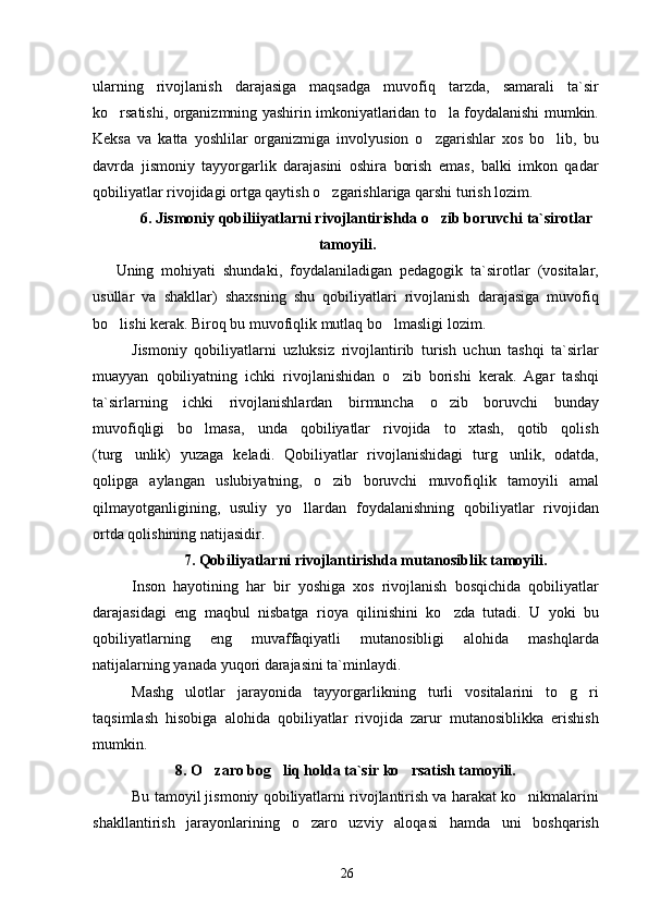 ularning   rivojlanish   darajasiga   maqsadga   muvofiq   tarzda,   samarali   ta`sir
ko rsatishi, organizmning yashirin imkoniyatlaridan to la foydalanishi mumkin. 
Keksa   va   katta   yoshlilar   organizmiga   involyusion   o zgarishlar   xos   bo lib,   bu	
 
davrda   jismoniy   tayyorgarlik   darajasini   oshira   borish   emas,   balki   imkon   qadar
qobiliyatlar rivojidagi ortga qaytish o zgarishlariga qarshi turish lozim.	

6. Jismoniy qobiliiyatlarni rivojlantirishda o zib boruvchi ta`sirotlar	

tamoyili.
Uning   mohiyati   shundaki,   foydalaniladigan   pedagogik   ta`sirotlar   (vositalar,
usullar   va   shakllar)   shaxsning   shu   qobiliyatlari   rivojlanish   darajasiga   muvofiq
bo lishi kerak. Biroq bu muvofiqlik mutlaq bo lmasligi lozim.	
 
Jismoniy   qobiliyatlarni   uzluksiz   rivojlantirib   turish   uchun   tashqi   ta`sirlar
muayyan   qobiliyatning   ichki   rivojlanishidan   o zib   borishi   kerak.   Agar   tashqi	

ta`sirlarning   ichki   rivojlanishlardan   birmuncha   o zib   boruvchi   bunday	

muvofiqligi   bo lmasa,   unda   qobiliyatlar   rivojida   to xtash,   qotib   qolish	
 
(turg unlik)   yuzaga   keladi.   Qobiliyatlar   rivojlanishidagi   turg unlik,   odatda,	
 
qolipga   aylangan   uslubiyatning,   o zib   boruvchi   muvofiqlik   tamoyili   amal	

qilmayotganligining,   usuliy   yo llardan   foydalanishning   qobiliyatlar   rivojidan	

ortda qolishining natijasidir.
7.  Qobiliyatlarni rivojlantirishda mutanosiblik tamoyili.
Inson   hayotining   har   bir   yoshiga   xos   rivojlanish   bosqichida   qobiliyatlar
darajasidagi   eng   maqbul   nisbatga   rioya   qilinishini   ko zda   tutadi.   U   yoki   bu	

qobiliyatlarning   eng   muvaffaqiyatli   mutanosibligi   alohida   mashqlarda
natijalarning yanada yuqori darajasini ta`minlaydi.
Mashg ulotlar   jarayonida   tayyorgarlikning   turli   vositalarini   to g ri	
  
taqsimlash   hisobiga   alohida   qobiliyatlar   rivojida   zarur   mutanosiblikka   erishish
mumkin.
8. O zaro bog liq holda ta`sir ko rsatish tamoyili.	
  
Bu tamoyil jismoniy qobiliyatlarni rivojlantirish va harakat ko nikmalarini	

shakllantirish   jarayonlarining   o zaro   uzviy   aloqasi   hamda   uni   boshqarish	

26 