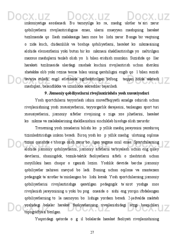 imkoniyatiga   asoslanadi.   Bu   tamoyilga   ko ra,   mashg ulotlar   ta`siri   zarur 
qobiliyatlarni   rivojlantirishgina   emas,   ularni   muayyan   mashqning   harakat
tuzilmasida   qo llash   malakasiga   ham   mos   bo lishi   zarur.   Bunga   bir   vaqtning	
 
o zida   kuch,   chidamlilik   va   boshqa   qobiliyatlarni,   harakat   ko nikmasining	
 
alohida  elementlarini   yoki   butun  bir  ko nikmani   shakllantirishga   yo naltirilgan	
 
maxsus   mashqlarni   tanlab   olish   yo li   bilan   erishish   mumkin.   Suzishda   qo llar	
 
harakati   tuzilmasida   ulardagi   mushak   kuchini   rivojlantirish   uchun   sherikni
shatakka   olib   yoki   rezina  tasma   bilan   uning   qarshiligini   engib  qo l   bilan  suzish	

tavsiya   etiladi;   engil   atletikada   ogirlashtirilgan   belbog   taqqan   holda   sakrash	

mashqlari, balandlikka va uzunlikka sakrashlar bajariladi.
9. Jismoniy qobiliyatlarni rivojlantirishda yosh xususiyatlari
Yosh   sportchilarni   tayyorlash   ishini   muvaffaqiyatli   amalga   oshirish   uchun
rivojlanishning   yosh   xususiyatlarini,   tayyorgarlik   darajasini,   tanlangan   sport   turi
xususiyatlarini,   jismoniy   sifatlar   rivojining   o ziga   xos   jihatlarini,   harakat	

ko nikma va malakalarining shakllanishini sinchiklab hisobga olish zarurdir.	

Trenerning yosh zonalarini  bilishi  ko p yillik mashq jarayonini  yaxshiroq	

tizimlashtirishga   imkon   beradi.   Biroq   yosh   ko p   yillik   mashg ulotning   oqilona	
 
tizimi qurishda e`tiborga olish zarur bo lgan yagona omil emas. Sportchilarning	

alohida   jismoniy   qobiliyatlarini,   jismoniy   sifatlarni   tarbiyalash   uchun   eng   qulay
davrlarni,   shuningdek,   texnik-taktik   faoliyatlarni   sifatli   o zlashtirish   uchun	

moyillikni   ham   chuqur   o rganish   lozim.   Yoshlik   davrida   barcha   jismoniy	

qobiliyatlar   zahirasi   mavjud   bo ladi.   Buning   uchun   oqilona   va   muntazam	

pedagogik ta`sirotlar ta`minlangan bo lishi kerak. Yosh sportchilarning jismoniy	

qobiliyatlarini   rivojlantirishga   qaratilgan   pedagogik   ta`sirot   yoshga   mos
rivojlanish   jarayonining   u   yoki   bu   pog onasida   o sishi   eng   yorqin   ifodalangan
 
qobiliyatlarning   to la   namoyon   bo lishiga   yordam   beradi.   2-jadvalda   maktab	
 
yoshidagi   bolalar   harakat   faoliyatlarining   rivojlanishidagi   sezgi   bosqichlari
topografiyasi berilgan.
Yuqoridagi   qatorda   o g il   bolalarda   harakat   faoliyati   rivojlanishining	
 
27 