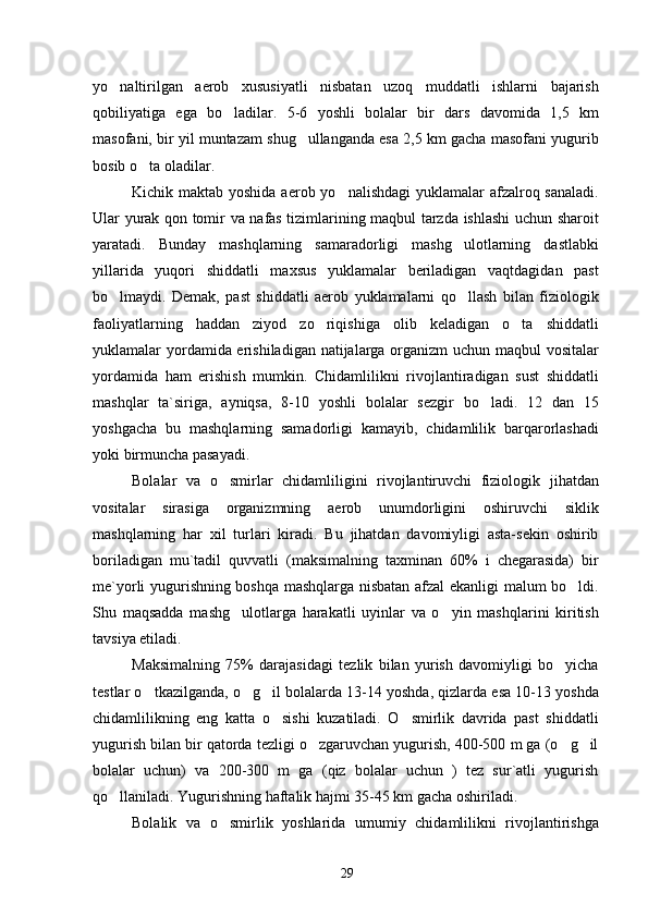 yo naltirilgan   aerob   xususiyatli   nisbatan   uzoq   muddatli   ishlarni   bajarish
qobiliyatiga   ega   bo ladilar.   5-6   yoshli   bolalar   bir   dars   davomida   1,5   km	

masofani, bir yil muntazam shug ullanganda esa 2,5 km gacha masofani yugurib	

bosib o ta oladilar.	

Kichik maktab yoshida aerob yo nalishdagi  yuklamalar  afzalroq sanaladi.	

Ular yurak qon tomir va nafas tizimlarining maqbul tarzda ishlashi uchun sharoit
yaratadi.   Bunday   mashqlarning   samaradorligi   mashg ulotlarning   dastlabki	

yillarida   yuqori   shiddatli   maxsus   yuklamalar   beriladigan   vaqtdagidan   past
bo lmaydi.   Demak,   past   shiddatli   aerob   yuklamalarni   qo llash   bilan   fiziologik	
 
faoliyatlarning   haddan   ziyod   zo riqishiga   olib   keladigan   o ta   shiddatli	
 
yuklamalar yordamida erishiladigan natijalarga organizm  uchun maqbul  vositalar
yordamida   ham   erishish   mumkin.   Chidamlilikni   rivojlantiradigan   sust   shiddatli
mashqlar   ta`siriga,   ayniqsa,   8-10   yoshli   bolalar   sezgir   bo ladi.   12   dan   15	

yoshgacha   bu   mashqlarning   samadorligi   kamayib,   chidamlilik   barqarorlashadi
yoki birmuncha pasayadi.
Bolalar   va   o smirlar   chidamliligini   rivojlantiruvchi   fiziologik   jihatdan	

vositalar   sirasiga   organizmning   aerob   unumdorligini   oshiruvchi   siklik
mashqlarning   har   xil   turlari   kiradi.   Bu   jihatdan   davomiyligi   asta-sekin   oshirib
boriladigan   mu`tadil   quvvatli   (maksimalning   taxminan   60%   i   chegarasida)   bir
me`yorli yugurishning boshqa mashqlarga nisbatan afzal ekanligi malum bo ldi.	

Shu   maqsadda   mashg ulotlarga   harakatli   uyinlar   va   o yin   mashqlarini   kiritish	
 
tavsiya etiladi.
Maksimalning   75%   darajasidagi   tezlik   bilan   yurish   davomiyligi   bo yicha	

testlar o tkazilganda, o g il bolalarda 13-14 yoshda, qizlarda esa 10-13 yoshda	
  
chidamlilikning   eng   katta   o sishi   kuzatiladi.   O smirlik   davrida   past   shiddatli	
 
yugurish bilan bir qatorda tezligi o zgaruvchan yugurish, 400-500 m ga (o g il	
  
bolalar   uchun)   va   200-300   m   ga   (qiz   bolalar   uchun   )   tez   sur`atli   yugurish
qo llaniladi. Yugurishning haftalik hajmi 35-45 km gacha oshiriladi.	

Bolalik   va   o smirlik   yoshlarida   umumiy   chidamlilikni   rivojlantirishga	

29 