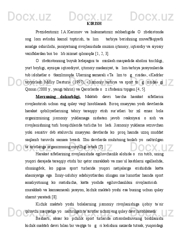 KIRISH
Prezidentimiz   I.A.Karimov   va   hukumatimiz   rahbarligida   O zbekistonda
sog lom   avlodni   kamol   toptirish,   ta lim     tarbiya   berishning   muvaffaqiyatli	
  
amalga oshirilishi, jamiyatning rivojlanishida muxim ijtimoiy, iqtisodiy va siyosiy
vazifalardan biri bo lib xizmat qilmoqda	
  [1, 2, 3] .
O zbekistonning buyuk kelajagini ta minlash maqsadida a	
  h olini tinchligi,
yurt boyligi, ayniqsa iqtisodiyot, ijtimoiy madaniyat, ta lim-tarbiya jarayonlarida	

tub islo h atlar o tkazilmoqda. Ularning samarali «Ta lim to g risida», «Kadrlar	
   
tayyorlash   Milliy   Dasturi»   (1997) ,   «Jismoniy   tarbiya   va   sport   to g risida»   gi	
 
Qonun  (2000 y., yangi tahriri)  va Qarorlarda o z ifodasini topgan	
  [4, 5] .
Mavzuning   dolzarbligi.   Maktab   davri   barcha   harakat   sifatlarini
rivojlantirish   uchun   eng   qulay   vaqt   hisoblanadi.   Biroq   muayyan   yosh   davrlarida
harakat   qobiliyatlarining   tabiiy   taraqqiy   etish   sur`atlari   bir   xil   emas:   bola
organizmining   jismoniy   yuklamaga   nisbatan   javob   reaksiyasi   o sish   va	

rivojlanishning  turli  bosqichlarida turlicha bo ladi. Jismoniy  yuklama sezuvchan	

yoki   sensitiv   deb   ataluvchi   muayyan   davrlarda   ko proq   hamda   uzoq   muddat	

saqlanib   turuvchi   samara   beradi.   Shu   davrlarda   muhitning   tanlab   yo naltirilgan	

ta`sirotlariga organizmning moyilligi ortadi  [7] .
Harakat sifatlarining rivojlanishida   egiluvchanlik   alohida o rin tutib, uning	

yuqori darajada taraqqiy etishi bir qator murakkab va mas`ul kasblarni egallashda,
shuningdek,   ko pgina   sport   turlarida   yuqori   natijalarga   erishishda   katta	

ahamiyatga   ega.   Ilmiy-uslubiy   adabiyotlardan   olingan   ma`lumotlar   hamda   sport
amaliyotining   ko rsatishicha,   katta   yoshda  
 egiluvchanlik ni   rivojlantirish  	
murakkab   va   kamsamarali   jarayon,   kichik   maktab   yoshi   esa   buning   uchun   qulay
sharoit yaratadi  [8].
Kichik   maktab   yoshi   bolalarning   jismoniy   rivojlanishiga   ijobiy   ta`sir
qiluvchi maqsadga yo naltirilgan ta`sirotlar uchun eng qulay davr hisoblanadi. 	

Basharti,   aksar   ko pchilik   sport   turlarida   ixtisoslashuvning   boshlanishi	

kichik maktab davri bilan bir vaqtga to g ri kelishini nazarda tutsak, yuqoridagi	
  