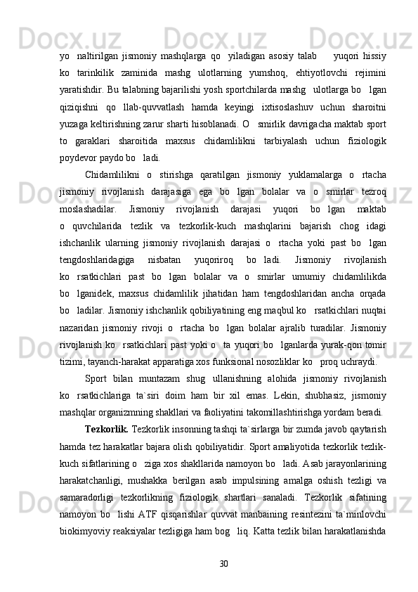 yo naltirilgan   jismoniy   mashqlarga   qo yiladigan   asosiy   talab     yuqori   hissiy  
ko tarinkilik   zaminida   mashg ulotlarning   yumshoq,   ehtiyotlovchi   rejimini
 
yaratishdir. Bu talabning bajarilishi yosh sportchilarda mashg ulotlarga bo lgan	
 
qiziqishni   qo llab-quvvatlash   hamda   keyingi   ixtisoslashuv   uchun   sharoitni	

yuzaga keltirishning zarur sharti hisoblanadi. O smirlik davrigacha maktab sport	

to garaklari   sharoitida   maxsus   chidamlilikni   tarbiyalash   uchun   fiziologik	

poydevor paydo bo ladi.	

Chidamlilikni   o stirishga   qaratilgan   jismoniy   yuklamalarga   o rtacha	
 
jismoniy   rivojlanish   darajasiga   ega   bo lgan   bolalar   va   o smirlar   tezroq	
 
moslashadilar.   Jismoniy   rivojlanish   darajasi   yuqori   bo lgan   maktab	

o quvchilarida   tezlik   va   tezkorlik-kuch   mashqlarini   bajarish   chog idagi	
 
ishchanlik   ularning   jismoniy   rivojlanish   darajasi   o rtacha   yoki   past   bo lgan	
 
tengdoshlaridagiga   nisbatan   yuqoriroq   bo ladi.   Jismoniy   rivojlanish	

ko rsatkichlari   past   bo lgan   bolalar   va   o smirlar   umumiy   chidamlilikda	
  
bo lganidek,   maxsus   chidamlilik   jihatidan   ham   tengdoshlaridan   ancha   orqada

bo ladilar. Jismoniy ishchanlik qobiliyatining eng maqbul ko rsatkichlari nuqtai
 
nazaridan   jismoniy   rivoji   o rtacha   bo lgan   bolalar   ajralib   turadilar.   Jismoniy	
 
rivojlanish  ko rsatkichlari   past   yoki  o ta  yuqori   bo lganlarda  yurak-qon  tomir	
  
tizimi, tayanch-harakat apparatiga xos funksional nosozliklar ko proq uchraydi.	

Sport   bilan   muntazam   shug ullanishning   alohida   jismoniy   rivojlanish	

ko rsatkichlariga   ta`siri   doim   ham   bir   xil   emas.   Lekin,   shubhasiz,   jismoniy	

mashqlar organizmning shakllari va faoliyatini takomillashtirishga yordam beradi.
Tezkorlik.   Tezkorlik insonning tashqi ta`sirlarga bir zumda javob qaytarish
hamda tez harakatlar bajara olish qobiliyatidir. Sport amaliyotida tezkorlik tezlik-
kuch sifatlarining o ziga xos shakllarida namoyon bo ladi. Asab jarayonlarining	
 
harakatchanligi,   mushakka   berilgan   asab   impulsining   amalga   oshish   tezligi   va
samaradorligi   tezkorlikning   fiziologik   shartlari   sanaladi.   Tezkorlik   sifatining
namoyon   bo lishi   ATF   qisqarishlar   quvvat   manbaining   resintezini   ta`minlovchi	

biokimyoviy reaksiyalar tezligiga ham bog liq. Katta tezlik bilan harakatlanishda	

30 