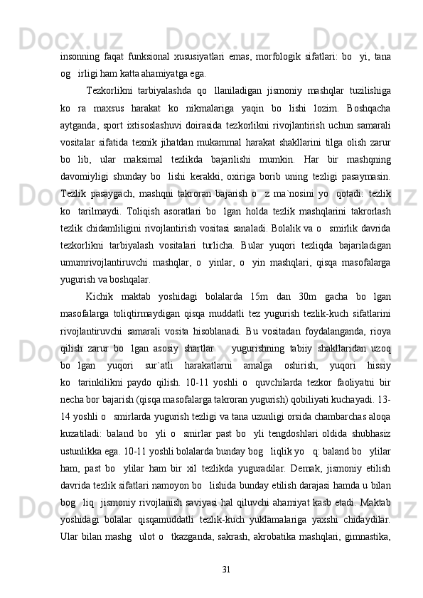 insonning   faqat   funksional   xususiyatlari   emas,   morfologik   sifatlari:   bo yi,   tana
og irligi ham katta ahamiyatga ega.	

Tezkorlikni   tarbiyalashda   qo llaniladigan   jismoniy   mashqlar   tuzilishiga	

ko ra   maxsus   harakat   ko nikmalariga   yaqin   bo lishi   lozim.   Boshqacha	
  
aytganda,   sport   ixtisoslashuvi   doirasida   tezkorlikni   rivojlantirish   uchun   samarali
vositalar   sifatida   texnik   jihatdan   mukammal   harakat   shakllarini   tilga   olish   zarur
bo lib,   ular   maksimal   tezlikda   bajarilishi   mumkin.   Har   bir   mashqning

davomiyligi   shunday   bo lishi   kerakki,   oxiriga   borib   uning   tezligi   pasaymasin.	

Tezlik   pasaygach,   mashqni   takroran   bajarish   o z   ma`nosini   yo qotadi:   tezlik	
 
ko tarilmaydi.   Toliqish   asoratlari   bo lgan   holda   tezlik   mashqlarini   takrorlash	
 
tezlik chidamliligini rivojlantirish vositasi sanaladi. Bolalik va o smirlik davrida	

tezkorlikni   tarbiyalash   vositalari   turlicha.   Bular   yuqori   tezliqda   bajariladigan
umumrivojlantiruvchi   mashqlar,   o yinlar,   o yin   mashqlari,   qisqa   masofalarga	
 
yugurish va boshqalar.
Kichik   maktab   yoshidagi   bolalarda   15m   dan   30m   gacha   bo lgan	

masofalarga   toliqtirmaydigan   qisqa   muddatli   tez   yugurish   tezlik-kuch   sifatlarini
rivojlantiruvchi   samarali   vosita   hisoblanadi.   Bu   vositadan   foydalanganda,   rioya
qilish   zarur   bo lgan   asosiy   shartlar     yugurishning   tabiiy   shakllaridan   uzoq	
 
bo lgan   yuqori   sur`atli   harakatlarni   amalga   oshirish,   yuqori   hissiy	

ko tarinkilikni   paydo   qilish.   10-11   yoshli   o quvchilarda   tezkor   faoliyatni   bir
 
necha bor bajarish (qisqa masofalarga takroran yugurish) qobiliyati kuchayadi. 13-
14 yoshli o smirlarda yugurish tezligi va tana uzunligi orsida chambarchas aloqa	

kuzatiladi:   baland   bo yli   o smirlar   past   bo yli   tengdoshlari   oldida   shubhasiz	
  
ustunlikka ega. 10-11 yoshli bolalarda bunday bog liqlik yo q: baland bo ylilar	
  
ham,   past   bo ylilar   ham   bir   xil   tezlikda   yuguradilar.   Demak,   jismoniy   etilish	

davrida tezlik sifatlari namoyon bo lishida bunday etilish darajasi hamda u bilan	

bog liq    jismoniy   rivojlanish   saviyasi   hal   qiluvchi   ahamiyat   kasb   etadi.   Maktab	

yoshidagi   bolalar   qisqamuddatli   tezlik-kuch   yuklamalariga   yaxshi   chidaydilar.
Ular   bilan   mashg ulot   o tkazganda,   sakrash,   akrobatika   mashqlari,   gimnastika,	
 
31 