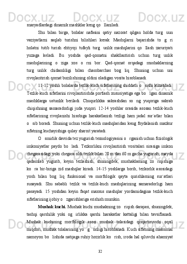 snaryadlardagi dinamik mashklar keng qo llaniladi.
Shu   bilan   birga,   bolalar   nafasini   qatiy   nazorat   qilgan   holda   turg uun	

vaziyatlarni   saqlab   turishni   bilishlari   kerak.   Mashqlarni   bajarishda   to g ri
 
holatni   tutib   turish   ehtiyoji   tufayli   turg unlik   mashqlarini   qo llash   zaruriyati	
 
yuzaga   keladi.   Bu   yoshda   qad-qomatni   shakllantirish   uchun   turg unlik	

mashqlarining   o ziga   xos   o rni   bor.   Qad-qomat   orqadagi   mushaklarning	
 
turg unlik   chidamliligi   bilan   chambarchas   bog liq.   Shuning   uchun   uni	
 
rivojlantirish qomat buzilishining oldini oladigan vosita hisoblanadi.
11-12 yoshli bolalarda tezlik-kuch sifatlarining shiddatli o sishi kuzatiladi.	

Tezlik-kuch sifatlarini rivojlantirishda portlash xususiyatiga ega bo lgan dinamik	

mashklarga   ustunlik   beriladi.   Chuqurlikka   sakrashdan   so ng   yuqoriga   sakrab	

chiqishning   samaradorligi   juda   yuqori.   12-14   yoshlar   orasida   asosan   tezlik-kuch
sifatlarining   rivojlanishi   hisobiga   harakatlanish   tezligi   ham   jadal   sur`atlar   bilan
o sib boradi. Shuning uchun tezlik-kuch mashqlaridan keng foydalanish mazkur	

sifatning kuchayishiga qulay sharoit yaratadi.
O smirlik davrida tez yugurish texnologiyasini o rganish uchun fiziologik	
 
imkoniyatlar   paydo   bo ladi.   Tezkorlikni   rivojlantirish   vositalari   sirasiga   imkon	

chegarasidagi yoki chegara oldi tezlik bilan 20 m dan 60 m gacha yugurish, mayda
qadamlab   yugurib,   keyin   tezlashish,   shuningdek,   mushaklarning   zo riqishiga	

ko ra   bir-biriga   zid   mashqlar   kiradi.   14-15   yoshlarga   borib,   tezkorlik   asosidagi	

yosh   bilan   bog liq   funksional   va   morfologik   qayta   qurishlarning   sur`atlari	

susayadi.   Shu   sababli   tezlik   va   tezlik-kuch   mashqlarining   samaradorligi   ham
pasayadi.   15   yoshdan   keyin   faqat   maxsus   mashqlar   yordamidagina   tezlik-kuch
sifatlarining ijobiy o zgarishlariga erishish mumkin. 	

Mushak kuchi.   Mushak kuchi mushakning zo riqish darajasi, shuningdek,	

tashqi   qarshilik   yoki   og irlikka   qarshi   harakatlar   kattaligi   bilan   tavsiflanadi.	

Mushak   kuchining   morfologik   asosi   mushak   tolasidagi   qisqartiruvchi   oqsil
miqdori, mushak tolalarining yo g onligi hisoblanadi. Kuch sifatining maksimal	
 
namoyon bo lishida natijaga ruhiy hozirlik ko rish, iroda hal qiluvchi ahamiyat	
 
32 