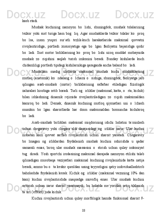 kasb etadi.
Mushak   kuchining   namoyon   bo lishi,   shuningdek,   mushak   tolalarining
tezkor   yoki   sust   turiga   ham   bog liq.   Agar   mushaklarda   tezkor   tolalar   ko proq	
 
bo lsa,   inson   yuqori   sur`atli   tezlik-kuch   harakatlarida   maksimal   quvvatni	

rivojlantirishga,   portlash   xususiyatiga   ega   bo lgan   faoliyatni   bajarishga   qodir	

bo ladi.   Sust   motor   birliklarining   ko proq   bo lishi   uzoq   muddat   mobaynida	
  
mushak   zo riqishini   saqlab   turish   imkonini   beradi.   Bunday   kishilarda   kuch	

chidamliligi portlash tipidagi kishilarnikiga qaraganda ancha baland bo ladi.	

Muntazam   mashg ulotlarda   maksimal   mushak   kuchi   mushaklarning	

mutlaq (anatomik) ko ndalang o lchami o sishiga, shuningdek, faoliyatga jalb	
  
qilingan   asab-mushak   (motor)   birliklarining   safarbar   etiladigan   fiziologik
zahiralari hisobiga ortib boradi. Turli og irliklar (maksimal, katta, o rta, kichik)	
 
bilan   ishlashning   dinamik   rejimida   rivojlantiriladigan   zo riqish   maksimaldan	

kamroq   bo ladi.   Demak,   dinamik   kuchning   mutloq   qiymatlari   uni   o lchash	
 
mumkin   bo lgan   sharoitlarda   har   doim   maksimaldan   birmuncha   kichikroq

bo ladi.	

Asab-mushak   birliklari   maksimal   miqdorining   ishchi   holatini   ta`minlash
uchun   chegaraviy   yoki   chegara   oldi   darajasidagi   og irliklar   zarur.   Ular   kuchni	

nisbatan   kam   quvvat   sarflab   rivojlantirish   uchun   sharoit   yaratadi.   Chegaraviy
bo lmagan   og irliklardan   foydalanish   mushak   kuchini   oshirishda   u   qadar	
 
samarali   emas,   biroq   ular   mushak   massasini   o stirish   uchun   qulay   imkoniyat	

tug diradi.   Yosh   sportchi   irodasining   maksimal   darajada   namoyon   etilishi   talab	

qilinadigan   musobaqa   vaziyatlari   maksimal   kuchning   rivojlanishida   katta   natija
beradi, ammo bu o ta keskir quroldan uning tayyorligini qatiy individuallashtirib	

baholashda   foydalanish   kerak.   Kichik   og irliklar   (maksimal   vaznning   10%   dan	

kam)   kuchni   rivojlantirishda   maqsadga   muvofiq   emas.   Ular   mushak   kuchini
orttirish   uchun   zarur   sharoit   yaratmaydi,   bu   holatda   me`yoridan   ortiq   tiklanish
ta`siri (effekti) juda kichik.
Kuchni   rivojlantirish   uchun   qulay   morfologik   hamda   funksional   sharoit   9-
33 