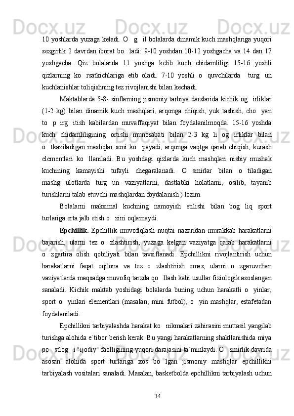 10 yoshlarda yuzaga keladi. O g il bolalarda dinamik kuch mashqlariga yuqori 
sezgirlik   2   davrdan iborat bo ladi: 9-10 yoshdan 10-12 yoshgacha va 14 dan 17

yoshgacha.   Qiz   bolalarda   11   yoshga   kelib   kuch   chidamliligi   15-16   yoshli
qizlarning   ko rsatkichlariga   etib   oladi.   7-10   yoshli   o quvchilarda     turg un	
  
kuchlanishlar toliqishning tez rivojlanishi bilan kechadi.
Maktablarda 5-8- sinflarning jismoniy tarbiya darslarida kichik og irliklar	

(1-2   kg)   bilan   dinamik   kuch   mashqlari,   arqonga   chiqish,   yuk   tashish,   cho yan	

to p   irg itish   kabilardan   muvaffaqiyat   bilan   foydalanilmoqda.   15-16   yoshda	
 
kuch   chidamliligining   ortishi   munosabati   bilan   2-3   kg   li   og irliklar   bilan	

o tkaziladigan   mashqlar   soni   ko payadi,   arqonga   vaqtga   qarab   chiqish,   kurash	
 
elementlari   ko llaniladi.   Bu   yoshdagi   qizlarda   kuch   mashqlari   nisbiy   mushak	

kuchining   kamayishi   tufayli   chegaralanadi.   O smirlar   bilan   o tiladigan	
 
mashg ulotlarda   turg un   vaziyatlarni,   dastlabki   holatlarni,   osilib,   tayanib	
 
turishlarni talab etuvchi mashqlardan foydalanish ) lozim.
Bolalarni   maksimal   kuchning   namoyish   etilishi   bilan   bog liq   sport	

turlariga erta jalb etish o zini oqlamaydi.	

Epchillik.   Epchillik   muvofiqlash   nuqtai   nazaridan   murakkab   harakatlarni
bajarish,   ularni   tez   o zlashtirish,   yuzaga   kelgan   vaziyatga   qarab   harakatlarni	

o zgartira   olish   qobiliyati   bilan   tavsiflanadi.   Epchillikni   rivojlantirish   uchun	

harakatlarni   faqat   oqilona   va   tez   o zlashtirish   emas,   ularni   o zgaruvchan	
 
vaziyatlarda maqsadga muvofiq tarzda qo llash kabi usullar fiziologik asoslangan	

sanaladi.   Kichik   maktab   yoshidagi   bolalarda   buning   uchun   harakatli   o yinlar,	

sport   o yinlari   elementlari   (masalan,   mini   futbol),   o yin   mashqlar,   estafetadan	
 
foydalaniladi.
Epchillikni tarbiyalashda harakat ko nikmalari zahirasini muttasil yangilab	

turishga alohida e`tibor berish kerak. Bu yangi harakatlarning shakllanishida miya
po stlog i "ijodiy" faolligining yuqori darajasini ta`minlaydi. O smirlik davrida	
  
asosan   alohida   sport   turlariga   xos   bo lgan   jismoniy   mashqlar   epchillikni	

tarbiyalash vositalari sanaladi. Masalan, basketbolda epchillikni tarbiyalash uchun
34 