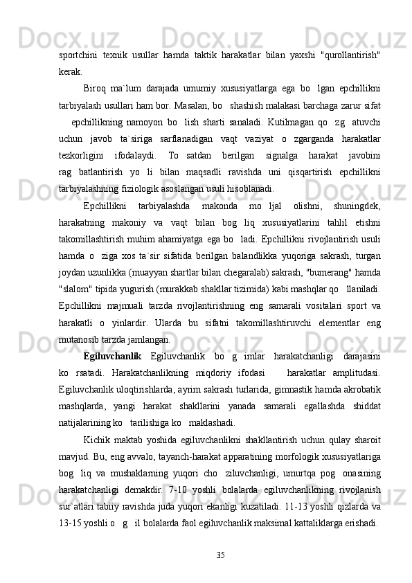 sportchini   texnik   usullar   hamda   taktik   harakatlar   bilan   yaxshi   "qurollantirish"
kerak.
Biroq   ma`lum   darajada   umumiy   xususiyatlarga   ega   bo lgan   epchillikni
tarbiyalash usullari ham bor. Masalan, bo shashish malakasi barchaga zarur sifat	

  epchillikning   namoyon   bo lish   sharti   sanaladi.   Kutilmagan   qo zg atuvchi	
   
uchun   javob   ta`siriga   sarflanadigan   vaqt   vaziyat   o zgarganda   harakatlar	

tezkorligini   ifodalaydi.   To satdan   berilgan   signalga   harakat   javobini	

rag batlantirish   yo li   bilan   maqsadli   ravishda   uni   qisqartirish   epchillikni	
 
tarbiyalashning fiziologik asoslangan usuli hisoblanadi.
Epchillikni   tarbiyalashda   makonda   mo ljal   olishni,   shuningdek,	

harakatning   makoniy   va   vaqt   bilan   bog liq   xususiyatlarini   tahlil   etishni	

takomillashtirish   muhim   ahamiyatga   ega   bo ladi.   Epchillikni   rivojlantirish   usuli

hamda   o ziga   xos   ta`sir   sifatida   berilgan   balandlikka   yuqoriga   sakrash,   turgan	

joydan uzunlikka (muayyan shartlar bilan chegaralab) sakrash, "bumerang" hamda
"slalom" tipida yugurish (murakkab shakllar tizimida) kabi mashqlar qo llaniladi.	

Epchillikni   majmuali   tarzda   rivojlantirishning   eng   samarali   vositalari   sport   va
harakatli   o yinlardir.   Ularda   bu   sifatni   takomillashtiruvchi   elementlar   eng	

mutanosib tarzda jamlangan.
Egiluvchanlik   Egiluvchanlik   bo g imlar   harakatchanligi   darajasini	
 
ko rsatadi.   Harakatchanlikning   miqdoriy   ifodasi     harakatlar   amplitudasi.	
 
Egiluvchanlik uloqtirishlarda, ayrim sakrash turlarida, gimnastik hamda akrobatik
mashqlarda,   yangi   harakat   shakllarini   yanada   samarali   egallashda   shiddat
natijalarining ko tarilishiga ko maklashadi.	
 
Kichik   maktab   yoshida   egiluvchanlikni   shakllantirish   uchun   qulay   sharoit
mavjud. Bu, eng avvalo, tayanch-harakat apparatining morfologik xususiyatlariga
bog liq   va   mushaklarning   yuqori   cho ziluvchanligi,   umurtqa   pog onasining	
  
harakatchanligi   demakdir.   7-10   yoshli   bolalarda   egiluvchanlikning   rivojlanish
sur`atlari tabiiy ravishda juda yuqori ekanligi kuzatiladi. 11-13 yoshli qizlarda va
13-15 yoshli o g il bolalarda faol egiluvchanlik maksimal kattaliklarga erishadi.	
 
35 