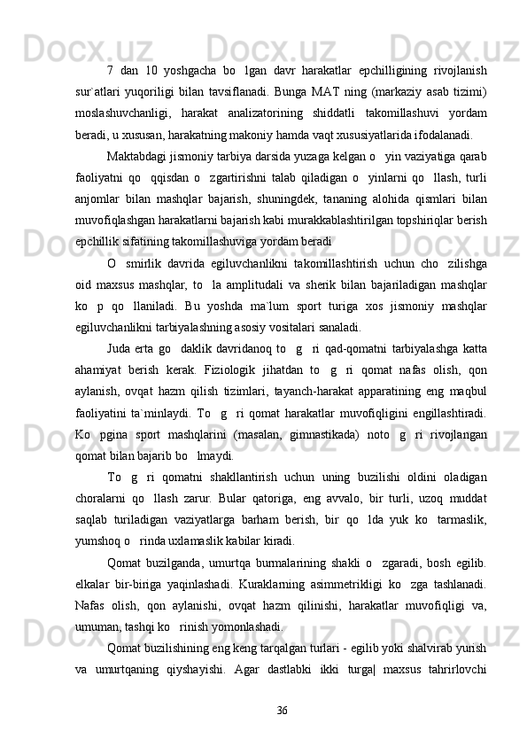 7   dan   10   yoshgacha   bo lgan   davr   harakatlar   epchilligining   rivojlanish
sur`atlari   yuqoriligi   bilan   tavsiflanadi.   Bunga   MAT   ning   (markaziy   asab   tizimi)
moslashuvchanligi,   harakat   analizatorining   shiddatli   takomillashuvi   yordam
beradi, u xususan, harakatning makoniy hamda vaqt xususiyatlarida ifodalanadi.
Maktabdagi jismoniy tarbiya darsida yuzaga kelgan o yin vaziyatiga qarab	

faoliyatni   qo qqisdan   o zgartirishni   talab   qiladigan   o yinlarni   qo llash,   turli	
   
anjomlar   bilan   mashqlar   bajarish,   shuningdek,   tananing   alohida   qismlari   bilan
muvofiqlashgan harakatlarni bajarish kabi murakkablashtirilgan topshiriqlar berish
epchillik sifatining takomillashuviga yordam beradi
O smirlik   davrida   egiluvchanlikni   takomillashtirish   uchun   cho zilishga	
 
oid   maxsus   mashqlar,   to la   amplitudali   va   sherik   bilan   bajariladigan   mashqlar	

ko p   qo llaniladi.   Bu   yoshda   ma`lum   sport   turiga   xos   jismoniy   mashqlar	
 
egiluvchanlikni tarbiyalashning asosiy vositalari sanaladi.
Juda   erta   go daklik   davridanoq   to g ri   qad-qomatni   tarbiyalashga   katta	
  
ahamiyat   berish   kerak.   Fiziologik   jihatdan   to g ri   qomat   nafas   olish,   qon	
 
aylanish,   ovqat   hazm   qilish   tizimlari,   tayanch-harakat   apparatining   eng   maqbul
faoliyatini   ta`minlaydi.   To g ri   qomat   harakatlar   muvofiqligini   engillashtiradi.	
 
Ko pgina   sport   mashqlarini   (masalan,   gimnastikada)   noto g ri   rivojlangan	
  
qomat bilan bajarib bo lmaydi.	

To g ri   qomatni   shakllantirish   uchun   uning   buzilishi   oldini   oladigan	
 
choralarni   qo llash   zarur.   Bular   qatoriga,   eng   avvalo,   bir   turli,   uzoq   muddat	

saqlab   turiladigan   vaziyatlarga   barham   berish,   bir   qo lda   yuk   ko tarmaslik,	
 
yumshoq o rinda uxlamaslik kabilar kiradi.	

Qomat   buzilganda,   umurtqa   burmalarining   shakli   o zgaradi,   bosh   egilib.	

elkalar   bir-biriga   yaqinlashadi.   Kuraklarning   asimmetrikligi   ko zga   tashlanadi.	

Nafas   olish,   qon   aylanishi,   ovqat   hazm   qilinishi,   harakatlar   muvofiqligi   va,
umuman, tashqi ko rinish yomonlashadi.	

Qomat buzilishining eng keng tarqalgan turlari - egilib yoki shalvirab yurish
va   umurtqaning   qiyshayishi.   Agar   dastlabki   ikki   turga|   maxsus   tahrirlovchi
36 