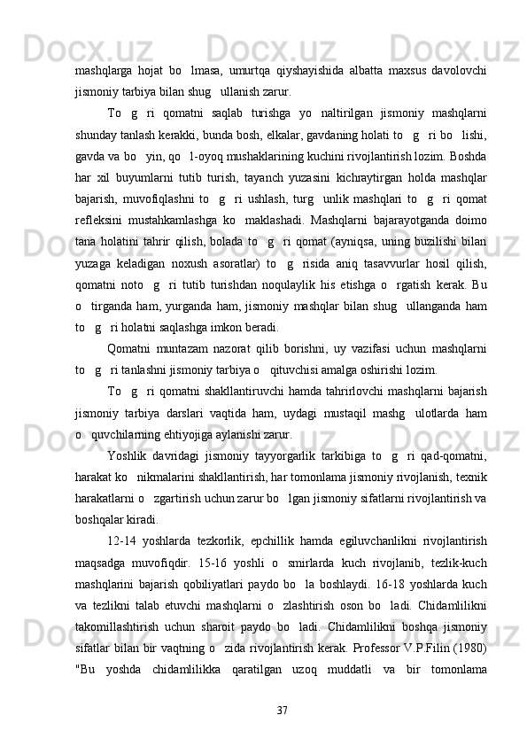 mashqlarga   hojat   bo lmasa,   umurtqa   qiyshayishida   albatta   maxsus   davolovchi
jismoniy tarbiya bilan shug ullanish zarur.	

To g ri   qomatni   saqlab   turishga   yo naltirilgan   jismoniy   mashqlarni	
  
shunday tanlash kerakki, bunda bosh, elkalar, gavdaning holati to g ri bo lishi,	
  
gavda va bo yin, qo l-oyoq mushaklarining kuchini rivojlantirish lozim. Boshda	
 
har   xil   buyumlarni   tutib   turish,   tayanch   yuzasini   kichraytirgan   holda   mashqlar
bajarish,   muvofiqlashni   to g ri   ushlash,   turg unlik   mashqlari   to g ri   qomat	
    
refleksini   mustahkamlashga   ko maklashadi.   Mashqlarni   bajarayotganda   doimo	

tana   holatini   tahrir   qilish,   bolada   to g ri   qomat   (ayniqsa,   uning   buzilishi   bilan	
 
yuzaga   keladigan   noxush   asoratlar)   to g risida   aniq   tasavvurlar   hosil   qilish,	
 
qomatni   noto g ri   tutib   turishdan   noqulaylik   his   etishga   o rgatish   kerak.   Bu	
  
o tirganda   ham,   yurganda   ham,   jismoniy   mashqlar   bilan   shug ullanganda   ham	
 
to g ri holatni saqlashga imkon beradi.
 
Qomatni   muntazam   nazorat   qilib   borishni,   uy   vazifasi   uchun   mashqlarni
to g ri tanlashni jismoniy tarbiya o qituvchisi amalga oshirishi lozim.
  
To g ri   qomatni   shakllantiruvchi   hamda   tahrirlovchi   mashqlarni   bajarish	
 
jismoniy   tarbiya   darslari   vaqtida   ham,   uydagi   mustaqil   mashg ulotlarda   ham	

o quvchilarning ehtiyojiga aylanishi zarur.	

Yoshlik   davridagi   jismoniy   tayyorgarlik   tarkibiga   to g ri   qad-qomatni,	
 
harakat ko nikmalarini shakllantirish, har tomonlama jismoniy rivojlanish, texnik	

harakatlarni o zgartirish uchun zarur bo lgan jismoniy sifatlarni rivojlantirish va	
 
boshqalar kiradi.
12-14   yoshlarda   tezkorlik,   epchillik   hamda   egiluvchanlikni   rivojlantirish
maqsadga   muvofiqdir.   15-16   yoshli   o smirlarda   kuch   rivojlanib,   tezlik-kuch	

mashqlarini   bajarish   qobiliyatlari   paydo   bo la   boshlaydi.   16-18   yoshlarda   kuch	

va   tezlikni   talab   etuvchi   mashqlarni   o zlashtirish   oson   bo ladi.   Chidamlilikni	
 
takomillashtirish   uchun   sharoit   paydo   bo ladi.   Chidamlilikni   boshqa   jismoniy	

sifatlar bilan bir  vaqtning o zida rivojlantirish kerak. Professor  V.P.Filin (1980)	

"Bu   yoshda   chidamlilikka   qaratilgan   uzoq   muddatli   va   bir   tomonlama
37 