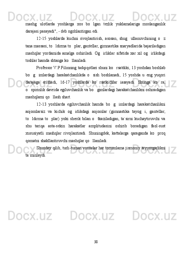 mashg ulotlarda   yoshlarga   xos   bo lgan   tezlik   yuklamalariga   moslanganlik 
darajasi pasayadi", - deb ogohlantirgan edi.
12-15   yoshlarda   kuchni   rivojlantirish,   asosan,   shug ullanuvchining   o z	
 
tana massasi, to ldirma to plar, gantellar, gimnastika snaryadlarida bajariladigan	
 
mashqlar   yordamida   amalga   oshiriladi.   Og irliklar   sifatida   xar   xil   og irlikdagi	
 
toshlar hamda shtanga ko llaniladi.	

Professor V.P.Filinning tadqiqotlari shuni ko rsatdiki, 13 yoshdan boshlab	

bo g imlardagi   harakatchanlikda   o sish   boshlanadi,   15   yoshda   u   eng   yuqori	
  
darajaga   erishadi,   16-17   yoshlarda   ko rsatkichlar   iasayadi.   Shunga   ko ra,	
 
o spirinlik davrida egiluvchanlik va bo gimlardagi harakatchanlikni oshiradigan	
 
mashqlarni qo llash 	
 shart.
12-13   yoshlarda   egiluvchanlik   hamda   bo g imlardagi   harakatchanlikni	
 
anjomlarsiz   va   kichik   og irlikdagi   anjomlar   (gimnastika   tayog i,   gantellar,	
 
to ldirma   to plar)   yoki   sherik   bilan   o tkaziladigan,   ta`sirni   kuchaytiruvchi   va	
  
shu   tariqa   asta-sekin   harakatlar   amplitudasini   oshirib   boradigan   faol-sust
xususiyatli   mashqlar   rivojlantiradi.   Shuningdek,   kattalarga   qaraganda   ko pro	
 q
qomatni shakllantiruvchi mashqlar qo llaniladi.	

Shunday   q ilib, turli-tuman vositalar har tomonlama jismoniy tayyorgarlikni
ta`minlaydi.
38 