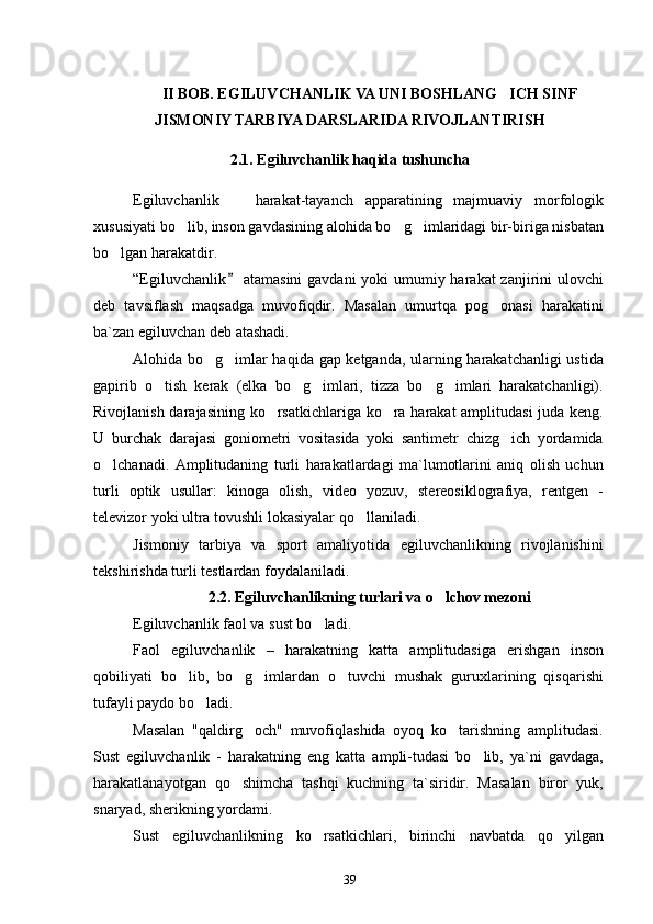 II BOB. EGILUVCHANLIK VA UNI BOSHLANG ICH SINF
JISMONIY TARBIYA DARSLARIDA RIVOJLANTIRISH
2 .1. Egiluvchanlik haqida tushuncha
Egiluvchanlik    	
 harakat-tayanch   apparatining   majmuaviy   morfologik
xususiyati bo lib, inson gavdasining alohida bo g imlaridagi bir-biriga nisbatan	
  
bo lgan harakatdir.	

“Egiluvchanlik  atamasini  gavdani  yoki  umumiy harakat  zanjirini ulovchi	

deb   tavsiflash   maqsadga   muvofiqdir.   Masalan   umurtqa   pog onasi   harakatini	

ba`zan egiluvchan deb atashadi.
Alohida bo g imlar haqida gap ketganda, ularning harakatchanligi ustida	
 
gapirib   o tish   kerak   (elka   bo g imlari,   tizza   bo g imlari   harakatchanligi).	
    
Rivojlanish darajasining ko rsatkichlariga ko ra harakat  amplitudasi  juda keng.	
 
U   burchak   darajasi   goniometri   vositasida   yoki   santimetr   chizg ich   yordamida	

o lchanadi.   Amplitudaning   turli   harakatlardagi   ma`lumotlarini   aniq   olish   uchun	

turli   optik   usullar:   kinoga   olish,   video   yozuv,   stereosiklografiya,   rentgen   -
televizor yoki ultra tovushli lokasiyalar qo llaniladi.	

Jismoniy   tarbiya   va   sport   amaliyotida   egiluvchanlikning   rivojlanishini
tekshirishda turli testlardan foydalaniladi.
2. 2 . Egiluvchanlikning turlari va o lchov mezoni	

Egiluvchanlik faol va sust bo ladi.	

Faol   egiluvchanlik   –   harakatning   katta   amplitudasiga   erishgan   inson
qobiliyati   bo lib,   bo g imlardan   o tuvchi   mushak   guruxlarining   qisqarishi	
   
tufayli paydo bo ladi.	

Masalan   "qaldirg och"   muvofiqlashida   oyoq   ko tarishning   amplitudasi.	
 
Sust   egiluvchanlik   -   harakatning   eng   katta   ampli-tudasi   bo lib,   ya`ni   gavdaga,	

harakatlanayotgan   qo shimcha   tashqi   kuchning   ta`siridir.   Masalan   biror   yuk,	

snaryad, sherikning yordami.
Sust   egiluvchanlikning   ko rsatkichlari,   birinchi   navbatda   qo yilgan	
 
39 