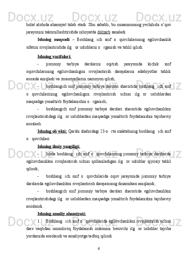 holat alohida ahamiyat talab etadi. Shu   sababli ,   bu   muammoning   y echilishi   o ’ quv
jarayonini   takomillashtirishda   nihoyatda   dolzarb   sanaladi .
Ish ning   maqsadi   –   Boshlang ich   sinf   o quvchilarining    egiluvchanlik
sifatini  rivojlantirish da  ilg or uslublarni o rganish va tahlil qilish.	
 
Ishning vazifalari:
 jismoniy   tarbiya   darslarini   oqitish   jarayonida   kichik   sinf	

oquvchilarining   egiluvchanligini   rivojlantirish   darajalarini   adabiyotlar   tahlili	

asosida aniqlash va xususiyatlarini namoyon qilish;
 boshlangich sinf jismoniy tarbiya darslari sharoitida  	
 boshlang ich sinf	
o quvchilari	
 ning   egiluvchanli gini   rivojlantirish   uchun   ilg or   uslublardan	
maqsadga yonaltirib foydalanish	
 ni o rganish	 ;
 boshlangich   sinf   jismoniy   tarbiya   darslari   sharoitida  	
 egiluvchanlik ni
rivojlantirish dagi ilg or uslublardan
   maqsadga yonaltirib foydalanishni tajribaviy	
asoslash.
Ishning     ob`ekti    :    Qarshi shahridagi 23-o rta maktabning 	
 boshlang ich sinf	
o quvchilari.	

Ishning i    lmiy yangiligi:   
 Ishda   boshlang ich   sinf   o quvchilari	
  ning   jismoniy   tarbiya   darslarida
egiluvchanlik ni   rivojlantirish   uchun   qollaniladigan  	
 ilg or   uslublar   qiyosiy   tahlil	
qilindi ;
 boshlang ich   sinf   o quvchilari	
  da   oquv   jarayonida   jismoniy   tarbiya	
darslarida  egiluvchanlik ni  rivojlantirish darajasining dinamikasi aniqlandi;
 boshlangich   sinf   jismoniy   tarbiya   darslari   sharoitida  	
 egiluvchanlik ni
rivojlantirish dagi ilg or uslublardan
   maqsadga yonaltirib foydalanishni tajribaviy	
asosla ndi .
Ishning a    maliy ahamiyati:   
1. Boshlang ich sinf o quvchilari	
  da  egiluvchanlik ni rivojlantirish uchun
dars   vaqtidan   unumliroq   foydalanish   imkonini   beruvchi   ilg or   uslublar	
   tajriba
yordamida asoslandi va amaliyotga tadbiq qilindi.
4 