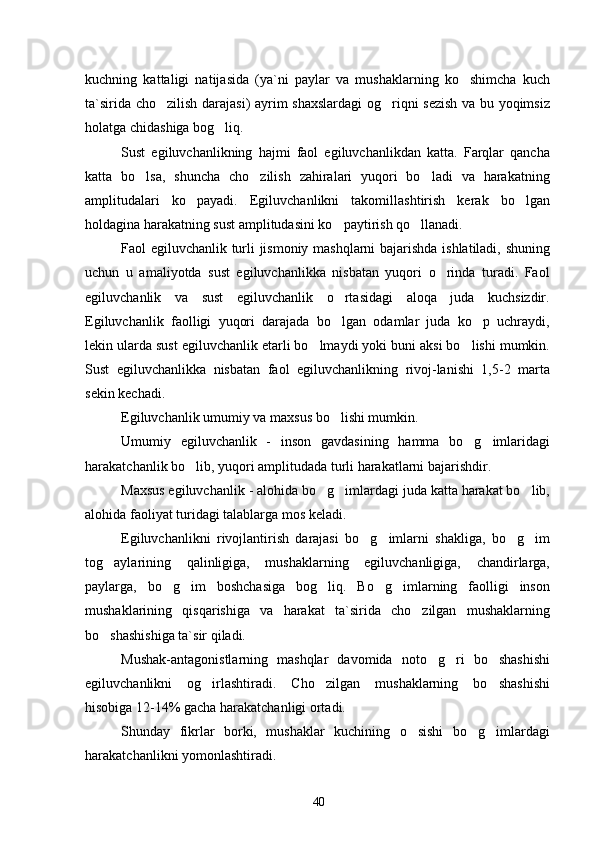 kuchning   kattaligi   natijasida   (ya`ni   paylar   va   mushaklarning   ko shimcha   kuch
ta`sirida cho zilish darajasi) ayrim shaxslardagi  og riqni sezish va bu yoqimsiz	
 
holatga chidashiga bog liq.	

Sust   egiluvchanlikning   hajmi   faol   egiluvchanlikdan   katta.   Farqlar   qancha
katta   bo lsa,   shuncha   cho zilish   zahiralari   yuqori   bo ladi   va   harakatning	
  
amplitudalari   ko payadi.   Egiluvchanlikni   takomillashtirish   kerak   bo lgan	
 
holdagina harakatning sust amplitudasini ko paytirish qo llanadi.	
 
Faol egiluvchanlik turli jismoniy mashqlarni  bajarishda ishlatiladi, shuning
uchun   u   amaliyotda   sust   egiluvchanlikka   nisbatan   yuqori   o rinda   turadi.   Faol	

egiluvchanlik   va   sust   egiluvchanlik   o rtasidagi   aloqa   juda   kuchsizdir.	

Egiluvchanlik   faolligi   yuqori   darajada   bo lgan   odamlar   juda   ko p   uchraydi,
 
lekin ularda sust egiluvchanlik etarli bo lmaydi yoki buni aksi bo lishi mumkin.	
 
Sust   egiluvchanlikka   nisbatan   faol   egiluvchanlikning   rivoj-lanishi   1,5-2   marta
sekin kechadi.
Egiluvchanlik  umumiy va maxsus  bo lishi mumkin.	

Umumiy   egiluvchanlik   -   inson   gavdasining   hamma   bo g imlaridagi	
 
harakatchanlik bo lib, yuqori amplitudada turli harakatlarni bajarishdir.	

Maxsus egiluvchanlik  - alohida bo g imlardagi juda katta harakat bo lib,	
  
alohida faoliyat turidagi talablarga mos keladi.
Egiluvchanlikni   rivojlantirish   darajasi   bo g imlarni   shakliga,   bo g im	
   
tog aylarining   qalinligiga,   mushaklarning   egiluvchanligiga,   chandirlarga,	

paylarga,   bo g im   boshchasiga   bog liq.   Bo g imlarning   faolligi   inson	
    
mushaklarining   qisqarishiga   va   harakat   ta`sirida   cho zilgan   mushaklarning	

bo shashishiga ta`sir qiladi.	

Mushak-antagonistlarning   mashqlar   davomida   noto g ri   bo shashishi	
  
egiluvchanlikni   og irlashtiradi.   Cho zilgan   mushaklarning   bo shashishi	
  
hisobiga 12-14% gacha harakatchanligi ortadi.
Shunday   fikrlar   borki,   mushaklar   kuchining   o sishi   bo g imlardagi	
  
harakatchanlikni yomonlashtiradi.
40 