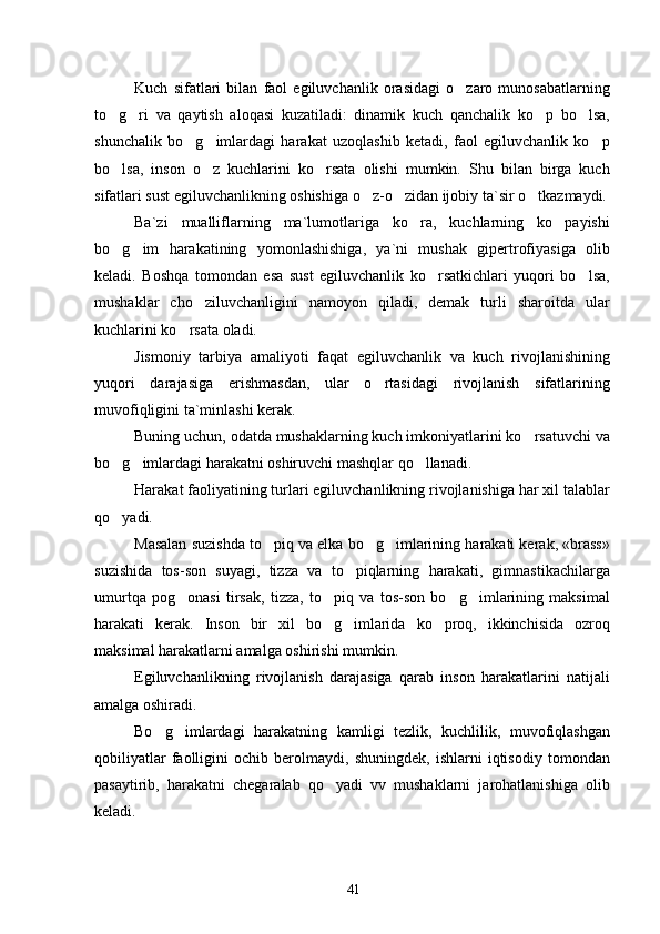 Kuch   sifatlari   bilan   faol   egiluvchanlik   orasidagi   o zaro   munosabatlarning
to g ri   va   qaytish   aloqasi   kuzatiladi:   dinamik   kuch   qanchalik   ko p   bo lsa,	
   
shunchalik   bo g imlardagi   harakat   uzoqlashib   ketadi,   faol   egiluvchanlik   ko p	
  
bo lsa,   inson   o z   kuchlarini   ko rsata   olishi   mumkin.   Shu   bilan   birga   kuch	
  
sifatlari sust egiluvchanlikning oshishiga o z-o zidan ijobiy ta`sir o tkazmaydi.	
  
Ba`zi   mualliflarning   ma`lumotlariga   ko ra,   kuchlarning   ko payishi	
 
bo g im   harakatining   yomonlashishiga,   ya`ni   mushak   gipertrofiyasiga   olib	
 
keladi.   Boshqa   tomondan   esa   sust   egiluvchanlik   ko rsatkichlari   yuqori   bo lsa,	
 
mushaklar   cho ziluvchanligini   namoyon   qiladi,   demak   turli   sharoitda   ular	

kuchlarini ko rsata oladi.	

Jismoniy   tarbiya   amaliyoti   faqat   egiluvchanlik   va   kuch   rivojlanishining
yuqori   darajasiga   erishmasdan,   ular   o rtasidagi   rivojlanish   sifatlarining	

muvofiqligini ta`minlashi kerak.
Buning uchun, odatda mushaklarning kuch imkoniyatlarini ko rsatuvchi va	

bo g imlardagi harakatni oshiruvchi mashqlar qo llanadi.	
  
Harakat faoliyatining turlari egiluvchanlikning rivojlanishiga har xil talablar
qo yadi.

Masalan suzishda to piq va elka bo g imlarining harakati kerak, «brass»	
  
suzishida   tos-son   suyagi,   tizza   va   to piqlarning   harakati,   gimnastikachilarga	

umurtqa   pog onasi   tirsak,   tizza,   to piq   va   tos-son   bo g imlarining   maksimal	
   
harakati   kerak.   Inson   bir   xil   bo g imlarida   ko proq,   ikkinchisida   ozroq	
  
maksimal harakatlarni amalga oshirishi mumkin.
Egiluvchanlikning   rivojlanish   darajasiga   qarab   inson   harakatlarini   natijali
amalga oshiradi.
Bo g imlardagi   harakatning   kamligi   tezlik,   kuchlilik,   muvofiqlashgan	
 
qobiliyatlar   faolligini   ochib   berolmaydi,   shuningdek,   ishlarni   iqtisodiy   tomondan
pasaytirib,   harakatni   chegaralab   qo yadi   vv   mushaklarni   jarohatlanishiga   olib	

keladi.
41 