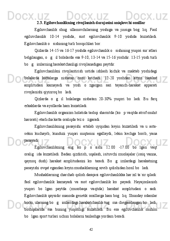2. 3 . Egiluvchanlikning rivojlanish darajasini aniqlovchi omillar
Egiluvchanlik   shug ullanuvchilarning   yoshiga   va   jinsiga   bog liq.   Faol 
egiluvchanlik   10-14   yoshda,   sust   egiluvchanlik   9-10   yoshda   kuzatiladi.
Egiluvchanlik o sishining turli bosqichlari bor.	

Qizlarda 14-15 va 16-17 yoshda egiluvchanlik o sishining yuqori sur`atlari	

belgilangan, o g il bolalarda esa 9-10, 13-14 va 15-16 yoshdir. 13-15 yosh turli	
 
bo g imlarning harakatchanligi rivojlanadigan paytdir.	
 
Egiluvchanlikni   rivojlantirish   ustida   ishlash   kichik   va   maktab   yoshidagi
bolalarda   kattalarga   nisbatan   oson   kechadi.   12-20   yoshdan   keyin   harakat
amplitudasi   kamayadi   va   yosh   o zgargan   sari   tayanch-harakat   apparati	

rivojlanishi qiyinroq bo ladi.	

Qizlarda   o g il   bolalarga   nisbatan   20-30%   yuqori   bo ladi.   Bu   farq	
  
erkaklarda va ayollarda ham kuzatiladi.
Egiluvchanlik organizm holatida tashqi sharoitda (ko p vaqtda atrof-muhit	

harorati) etarlicha katta oraliqda tez o zgaradi.	

Egiluvchanlikning   pasayishi   ertalab   uyqudan   keyin   kuzatiladi   va   u   asta-
sekin   kuchayib,   kunduzi   yuqori   nuqtasini   egallaydi,   lekin   kechga   borib,   yana
pasayadi.
Egiluvchanlikning   eng   ko p   o sishi   12	
  .00   -17 .00   bo lgan   vaqt	
oralig ida kuzatiladi. Badan qizdirish, uqalash, isituvchi muolajalar (issiq vanna,	

qaynoq   dush)   harakat   amplitudasini   ko taradi.   Bo g imlardagi   harakatning	
  
pasayishi ovqat egandan keyin mushaklarning sovib qolishidan hosil bo ladi.	

Mushaklarning charchab qolish darajasi egiluvchanlikka har xil ta`sir qiladi:
faol   egiluvchanlik   kamayadi   va   sust   egiluvchanlik   ko payadi.   Hayajonlanish	

yuqori   bo lgan   paytda   (musobaqa   vaqtida)   harakat   amplitudasi   o sadi.	
 
Egiluvchanlik qaysidir manoda genetik omillarga ham bog liq. Shunday odamlar	

borki, ularning bo g imlaridagi harakatchanlik tug ma chegaralangan bo ladi,	
   
boshqalarida   esa   buning   yuqoriligi   kuzatiladi.   Bu   esa   egiluvchanlik   muhim
bo lgan sport turlari uchun bolalarni tanlashga yordam beradi.	

42 